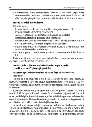 66

Psihologie managerială

5. ﬁrea demonstrativă deasemenea necesită o libertate în expunerea
sentimentelor, de aceea medicul trebuie să dea dovadă de tact şi
răbdare, dar şi reprimare hotărâtă a văicărerilor când sunt excesive.

Statutul social al medicului
Calităţile cerute:
– însuşiri intelectuale (pentru stabilirea diagnosticului etc.);
– însuşiri morale (dezintres, abnegaţie);
– calităţi relaţionale (sinceritate, cordialitate, autoritate);
– competenţă tehnică (probată prin examene);
– universalism (toţi pacienţii trebuie să aibă aceleaşi drepturi de a ﬁ
îngrijiţi de medic, indiferent de poziţia lor socială);
– neutralitate afectivă, deoarece bolnavul aşteaptă de la medic să ﬁe
tratat, indiferent de sentimente;
– obligaţia pentru medic de obţinere a consimţământului bolnavului.
Toate sunt absolut necesare spre a căpăta încrederea pacientului, care
este un element esenţial în tratament.
Conﬂicte de rol în cadrul relaţiilor interpersonale
„medic-pacient” şi soluţii posibile
Rezistenţa psihologică a unor pacienţi faţă de autoritatea
medicului
Înainte de a se prezenta la medic şi a se supune autorităţii acestuia,
bolnavul posedă o serie de prejudecăţi referitoare la cel căruia îi va încredinţa sănătatea sa. Voltaire aﬁrma că de la medic se aşteaptă în ﬁecare
zi, minuni.
Toate aceste elemente de apreciere a valorii profesionale şi morale a
medicului îl face pe bolnav să posede ﬁe o încredere nejustiﬁcată, în cazul
unor posibilităţi limitate de intervenţie favorabilă din partea medicului, ﬁe
o neîncredere sau chiar o adversitate generate de boală, care îngreunează
activitatea medicală şi perturbă relaţiile afective.
În cazul unei clasice relaţii terapeutice, soldate cu vindecarea, există
situaţii în care bolnavul parcurge, chiar şi în prezent, celebra secvenţă de
gravuri medievale: la debutul bolii ei văd în medic pe Christos, în perioada
convalescenţei – ca pe un înger, după vindecare – ca pe un simplu om, iar

 