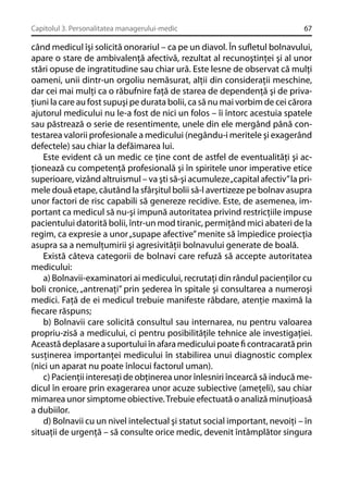 Capitolul 3. Personalitatea managerului-medic

67

când medicul îşi solicită onorariul – ca pe un diavol. În suﬂetul bolnavului,
apare o stare de ambivalenţă afectivă, rezultat al recunoştinţei şi al unor
stări opuse de ingratitudine sau chiar ură. Este lesne de observat că mulţi
oameni, unii dintr-un orgoliu nemăsurat, alţii din consideraţii meschine,
dar cei mai mulţi ca o răbufnire faţă de starea de dependenţă şi de privaţiuni la care au fost supuşi pe durata bolii, ca să nu mai vorbim de cei cărora
ajutorul medicului nu le-a fost de nici un folos – îi întorc acestuia spatele
sau păstrează o serie de resentimente, unele din ele mergând până contestarea valorii profesionale a medicului (negându-i meritele şi exagerând
defectele) sau chiar la defăimarea lui.
Este evident că un medic ce ţine cont de astfel de eventualităţi şi acţionează cu competenţă profesională şi în spiritele unor imperative etice
superioare, vizând altruismul – va şti să-şi acumuleze „capital afectiv” la primele două etape, căutând la sfârşitul bolii să-l avertizeze pe bolnav asupra
unor factori de risc capabili să genereze recidive. Este, de asemenea, important ca medicul să nu-şi impună autoritatea privind restricţiile impuse
pacientului datorită bolii, într-un mod tiranic, permiţând mici abateri de la
regim, ca expresie a unor „supape afective” menite să împiedice proiecţia
asupra sa a nemulţumirii şi agresivităţii bolnavului generate de boală.
Există câteva categorii de bolnavi care refuză să accepte autoritatea
medicului:
a) Bolnavii-examinatori ai medicului, recrutaţi din rândul pacienţilor cu
boli cronice, „antrenaţi” prin şederea în spitale şi consultarea a numeroşi
medici. Faţă de ei medicul trebuie manifeste răbdare, atenţie maximă la
ﬁecare răspuns;
b) Bolnavii care solicită consultul sau internarea, nu pentru valoarea
propriu-zisă a medicului, ci pentru posibilităţile tehnice ale investigaţiei.
Această deplasare a suportului în afara medicului poate ﬁ contracarată prin
susţinerea importanţei medicului în stabilirea unui diagnostic complex
(nici un aparat nu poate înlocui factorul uman).
c) Pacienţii interesaţi de obţinerea unor înlesniri încearcă să inducă medicul în eroare prin exagerarea unor acuze subiective (ameţeli), sau chiar
mimarea unor simptome obiective. Trebuie efectuată o analiză minuţioasă
a dubiilor.
d) Bolnavii cu un nivel intelectual şi statut social important, nevoiţi – în
situaţii de urgenţă – să consulte orice medic, devenit întâmplător singura

 