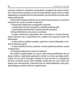 68

Psihologie managerială

şansă de vindecare. Lichidarea eventualelor complexe din partea medicilor în faţa acestor pacienţi „cu aere de superioritate” poate avea loc rapid,
adoptându-se atitudine fermă, binevoitoare, dar aﬁrmând nevoia de autoritate profesională.
Elementele fundamentale de rol, necesare medicului pentru „activarea”
statutului său social („Armele” medicului):
1) Respectarea drepturilor şi obligaţiilor implicate:
– competenţa tehnică (cunoştinţe şi abilităţi profesionale);
– corectitudine profesională (o gamă largă de atitudini).
2) Disponibilităţi de comunicare cu bolnavul:
– în plan intelectual (capacitatea de a transmite un mesaj informaţional suﬁcient, cât şi capacitatea de a obţine de la pacient maxim de
informaţie);
– în plan afectiv (calităţi empatice, optimism şi bună dispoziţie, încredere în forţele proprii);
– în plan atitudinal (tutore autoritar, mentor, părinte protector, avocat
al adevărului).
3) Prestigiul profesional şi social al medicului
Nu trebuie neglijat faptul că, atunci când există posibilitatea de a-şi
alege medicul, majoritatea apelează la medici cu un bun prestigiu profesional, mai rar social. Prestigiul medical nu este sinonim cu competenţa
tehnică, existând situaţii când calităţile relaţionale ale unui medic pot
atrage mai mult pacienţii. Important este că, odată dobândit, acest prestigiu obligă pe medic la eforturi suplimentare.

 
