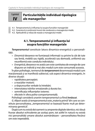 Capitolul 4. Particularităţile individual-tipologice ale managerilor

Capitolul

IV

69

Particularităţile individual-tipologice
ale managerilor

4.1. Temperamentul şi inﬂuenţa lui asupra funcţiilor manageriale
4.2. Caracterul şi conţinutul muncii de conducere a managerului-medic
4.3. Aptitudinile şi viteza de reacţie a managerului-medic

4.1. Temperamentul şi inﬂuenţa lui
asupra funcţiilor manageriale
Temperamentul constituie latura dinamico-energetică a personalităţii.
– Dinamică deoarece ne furnizează informaţii cu privire la cât de iute
sau lentă, mobilă sau rigidă, accelerată sau domoală, uniformă sau
neuniformă este conduita individului.
– Energetică, deoarece ne arată care este cantitatea de energie de care
dispune un individ şi mai ales modul cum este consumată aceasta.
În plan psihologic, termenul de temperament desemnează modul cum
reacţionează şi se manifestă subiectul, sub aspect dinamico-energetic, în
diverse situaţii:
– rapiditatea percepţiei;
– a reacţiilor motorii;
– a răspunsurilor verbale la întrebări;
– intensitatea trăirilor emoţionale şi durata lor;
– semniﬁcaţia inﬂuenţelor externe;
– efectele în sfera psiho-comportamentală.
Psihologii consideră unanim temperamentul ca ﬁind înnăscut.
G. Allport arată că temperamentul este „materia primă” din care se constituie personalitatea, „temperamentul se bazează foarte mult pe determinarea genetică”.
După cum nu există doi oameni cu amprente digitale identice, nici două
frunze absolut echivalente pe acelaşi pom, tot astfel în natură nu există
nici personalităţi umane absolut asemănătoare – personalitatea ﬁecărui
om este irepetabilă.

 