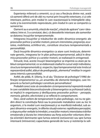 70

Psihologie managerială

Experienţa milenară a omenirii, ca şi cea a ﬁecăruia dintre noi, arată
că oamenii diferă unii de alţii nu numai prin însuşirile exterioare, ci şi cele
interioare, psihice, prin modul în care reacţionează la întâmplările obişnuite şi la evenimentele neprevăzute, prin modul în care se comportă cu
semenii lor.
Oamenii au o anumită „viteză de reacţie”, „viteză de apărare” care-i deosebesc între ei. S-a constatat, deci, că deosebirile interioare ale oamenilor
se datoresc însuşirilor temperamentale.
Integrarea însuşirilor şi trăsăturilor de ordin dinamico-energetic ale
proceselor psihice şi actelor motorii, precum intensitatea, pregnanţa, acuitatea, mobilitatea, echilibrul etc., constituie structura temperamentală a
personalităţii.
Dacă însuşirile dinamico-energetice ca atare sunt înnăscute, determinate genetic, integrarea lor în plan psihocomportamental, adică în dinamica proceselor psihice şi a actelor motorii, se realizează în ontogeneză.
Întrucât, însă, aceste însuşiri bioenergetice se imprimă ca atare pe tabloul comportamental, ce se elaborează stadiul în cursul vieţii individului,
structura temperamentală şi, respectiv, tipul temperamental este înnăscut
reprezentând astfel, alături de predispoziţii, „elementul” ereditar în organizarea internă a personalităţii.
Astfel, de pildă, N. Sillamy, în al său ”Dicţionar de psihologie”(1996) deﬁneşte temperamentul ca „un ansamblu de elemente biologice, care împreună cu factorii psihologici constituie personalitatea”.
Probabil corect este să considerăm că temperamentul reprezintă modul
în care variabilele bioconstituţionale şi bioenergetice se psihizează (adică,
se implică în organizarea şi desfăşurarea proceselor psihice – percepţie,
memorie, gândire, afectivitate) şi se reﬂectă în comportament.
Deci, când vorbim de temperament în plan psihologic, noi nu ne gândim direct la constituţia ﬁzică sau la procesele metabolice care au loc în
organism, ci la modul cum reacţionează şi se manifestă individul, sub aspect dinamico-energetic, în diferite situaţii externe: rapiditatea percepţiei,
a răspunsurilor verbale la întrebări, a reacţiilor motorii; intensitatea trăirilor
emoţionale şi durata lor; intensitatea sau forţa acţiunilor voluntare; direcţia orientării dominante-spre lumea externă (extraversie) sau spre lumea
interioară (introversie); capacitatea generală de lucru şi rezistenţa la soli-

 