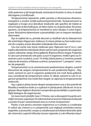 Capitolul 4. Particularităţile individual-tipologice ale managerilor

71

citări puternice şi de lungă durată; rezistenţa la frustrări, la stres, la situaţii
afectogene şi conﬂictuale.
Temperamentul reprezintă, astfel, pecetea şi dimensiunea dinamicoenergetică a oricărei unităţi psihocomportamentale. Temperamentul se
regăseşte şi începe să-şi dezvăluie trăsăturile sale speciﬁce de îndată ce
omul începe să deschidă gura, să ridice mână, nu să gesticuleze. De aceea,
spunem, că temperamentul se manifestă în orice situaţie, în orice împrejurare, ﬁind prima determinare a personalităţii care se impune nemijlocit
observaţiei.
Aşa se explică de ce, primele descrieri şi clasiﬁcări ale lui datează încă
din antichitate (Hippocrate, Gallenus). În istoria ştiinţei au fost multe încercări de a explica aceste deosebiri individuale între oameni.
Cea mai veche este teoria medicului grec Hipocrate (sec.V î.e.n.), care
explica deosebirile individuale dintre oameni prin proporţia din organism
a patru substanţe: sânge, ﬁerea galbenă, ﬂegma şi ﬁerea neagră. Proporţia
în care sunt amestecate cele patru sucuri în organism, medicii greci au însemnat-o prin cuvântul „crasis”. În limba latină pentru a însemna această
noţiune de amestec se folosea cuvântul „temperament” („tempero”- amestec de proporţii).
Temperamentul, ce se caracteriza prin predominarea sângelui, a primit
denumirea de sanguin; temperamentul la care predomină ﬂegma – ﬂegmatic; oamenii la care în organism predomină mai mult ﬁerea galbenă,
erau consideraţi de temperament coleric. În sfârşit, oamenii la care în organism predomină mai multă ﬁere neagră, se raportau la temperamentul
melancolic.
Aşa a apărut ştiinţa teoriei despre temperament care a fost primită de
ﬁlosoﬁa şi medicina veche şi s-a păstrat în ştiinţă peste 200 de ani. În ea se
găseşte ideea legăturii dinamicii comportării personalităţii cu particularităţile biologice ale organismului.
Un mare merit ştiinţiﬁc îl are I. P. Pavlov, care a descoperit însuşirile activităţii nervoase superioare. El a demonstrat că anume îmbinarea înnăscută
a acestor însuşiri caracterizează ceea ce numim temperament.
Pavlov a luat pentru cercetare organismul ca o unitate şi a evidenţiat
în cadrul său creierul ca o componentă care reglează activitatea tuturor
organelor şi ţesuturilor; uneşte şi coordonează activitatea diverselor părţi
ale sistemului; suportă inﬂuenţa tuturor organelor şi sub inﬂuenţa impul-

 
