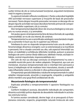 72

Psihologie managerială

surilor trimise de ele se restructurează funcţional, asigurând menţinerea
vieţii în organe şi ţesuturi.
Cu ajutorul metodei reﬂexului condiţionat, I. Pavlov a dezvăluit legităţile
ANS (activităţii nervoase superioare şi însuşirile de bază ale proceselor
nervoase). Teoria despre însuşirile proceselor nervoase ce decurge din ea
despre tipurile activităţii nervoase dezvăluie formele primare de comportare a animalelor superioare, cât şi a omului.
Deci temperamentul depinde direct de structura biologică şi este propriu nu numai omului, ci şi animalelor.
Am putea spune că temperamentul ţine de latura formală, de suprafaţă,
a personalităţii, iar nu de cea internă, de conţinut.
Temperamentul nu are o semniﬁcaţie axiologică, nereclamând o împărţire a oamenilor în buni sau răi, în superiori sau inferiori.
Întrebarea la care ne răspunde temperamentul este una de ordin pur
fenomenologic dinamico-energetic: cum se exteriorizează şi se manifestă
o persoană, într-o situaţie concretă sau alta, sub aspectul intensităţii sau
forţei, al mobilităţii şi echilibrului diferitelor tendinţe, pulsiuni şi procese
biologice de semn contrar (forţă-slăbiciune, labilitate-inerţie, excitaţie-inhibiţie, control-impulsivitate, impresionabilitate etc.)
Din cele de mai sus decurge concluzia că temperamentul nu este o
variabilă neutră din punct de vedere adaptativ. Dimpotrivă, aşa cum am
menţionat, structura temperamentală este o interfaţă între persoană şi
lume şi îndeplineşte rol de mediator între intensitatea, durata şi semniﬁcaţia inﬂuenţelor externe şi efectele în sfera psihocomportamentală.
O importanţă specială dobândesc trăsăturile temperamentale în cadrul
relaţiilor interpersonale, atracţiile şi respingerile, simpatiile şi antipatiile
dintre membrii unui grup ﬁind condiţionate de ele.

Mecanismele ﬁziologice ale temperamentului
Explicaţia ştiinţiﬁcă a temperamentelor îi aparţine ﬁziologului rus
I. P. Pavlov.
Conform învăţăturii acestuia, deosebirile individuale ale comportării,
dinamica activităţii psihice depinde de deosebirile individuale în activitatea sistemului nervos.
În lumina acestor consideraţii, devine logic să se presupună că funcţionarea creierului, respectiv, proprietăţile naturale înnăscute ale celor

 