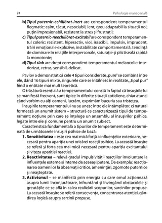 74

Psihologie managerială

b) Tipul puternic-echilibrat-inert are corespondent temperamentul
ﬂegmatic: calm, tăcut, nesociabil, lent, greu adaptabil la situaţii noi,
puţin impresionabil, rezistent la stres şi frustraţii;
c) Tipul puternic-neechilibrat-excitabil are corespondent temperamentul coleric: rezistent, hiperactiv, vioi, irascibil, impulsiv, imprudent,
trăiri emoţionale explozive, instabilitate comportamentală, tendinţă
de dominare în relaţiile interpersonale, saturaţie şi plictiseală rapidă
la monotonie;
d) Tipul slab are drept corespondent temperamentul melancolic: interiorizat, retras, sensibil, delicat.
Pavlov a demonstrat că cele 4 tipuri considerate „pure” se combină între
ele, dând 16 tipuri mixte, singurele care se întâlnesc în realitate, „tipul pur”
ﬁind o entitate mai mult teoretică.
O trăsătură esenţială a temperamentului constă în faptul că însuşirile lui
se manifestă frecvent, sunt tipice în diferite situaţii cotidiene, chiar atunci
când vorbim cu alţi oameni, lucrăm, exprimăm bucuria sau tristeţea.
Însuşirile temperamentului nu se unesc între ele întâmplător, ci natural
formează un anumit sistem – structură ce caracterizează tipul de temperament; noţiune prin care se înţelege un ansamblu al însuşirilor psihice,
legate între ele şi comune pentru un anumit subiect.
Caracteristica fundamentală a tipurilor de temperament este determinată de următoarele însuşiri psihice de bază:
1. Senzitivitatea – este cea mai mică forţă a inﬂuenţelor exterioare, necesară pentru apariţia unei oricărei reacţii psihice. La această însuşire
se referă şi forţa cea mai mică necesară pentru apariţia excitantului
şi viteza apariţiei reacţiei.
2. Reactivitatea – relevă gradul impulsivităţii reacţiilor involuntare la
inﬂuenţele externe şi interne de aceeaşi putere. De exemplu: reacţionarea oamenilor la observaţii critice, ameninţări, zgomote puternice
şi neaşteptate.
3. Activismul – se manifestă prin energia cu care omul acţionează
asupra lumii înconjurătoare, înfruntând şi învingând obstacolele şi
greutăţile ce se aﬂă în calea realizării scopurilor, sarcinilor propuse.
La această însuşire se referă consecvenţa, concentrarea atenţiei, gândirea logică asupra sarcinii propuse.

 
