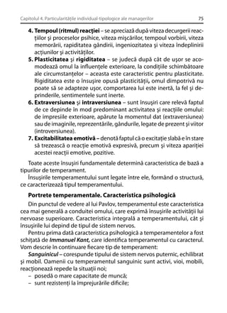 Capitolul 4. Particularităţile individual-tipologice ale managerilor

75

4. Tempoul (ritmul) reacţiei – se apreciază după viteza decurgerii reacţiilor şi proceselor psihice, viteza mişcărilor, tempoul vorbirii, viteza
memorării, rapiditatea gândirii, ingeniozitatea şi viteza îndeplinirii
acţiunilor şi activităţilor.
5. Plasticitatea şi rigiditatea – se judecă după cât de uşor se acomodează omul la inﬂuenţele exterioare, la condiţiile schimbătoare
ale circumstanţelor – aceasta este caracteristic pentru plasticitate.
Rigiditatea este o însuşire opusă plasticităţii, omul dimpotrivă nu
poate să se adapteze uşor, comportarea lui este inertă, la fel şi deprinderile, sentimentele sunt inerte.
6. Extraversiunea şi intraversiunea – sunt însuşiri care relevă faptul
de ce depinde în mod predominant activitatea şi reacţiile omului:
de impresiile exterioare, apărute la momentul dat (extraversiunea)
sau de imaginile, reprezentările, gândurile, legate de prezent şi viitor
(introversiunea).
7. Excitabilitatea emotivă – denotă faptul că o excitaţie slabă e în stare
să trezească o reacţie emotivă expresivă, precum şi viteza apariţiei
acestei reacţii emotive, pozitive.
Toate aceste însuşiri fundamentale determină caracteristica de bază a
tipurilor de temperament.
Însuşirile temperamentului sunt legate între ele, formând o structură,
ce caracterizează tipul temperamentului.

Portrete temperamentale. Caracteristica psihologică
Din punctul de vedere al lui Pavlov, temperamentul este caracteristica
cea mai generală a conduitei omului, care exprimă însuşirile activităţii lui
nervoase superioare. Caracteristica integrală a temperamentului, cât şi
însuşirile lui depind de tipul de sistem nervos.
Pentru prima dată caracteristica psihologică a temperamentelor a fost
schiţată de Immanuel Kant, care identiﬁca temperamentul cu caracterul.
Vom descrie în continuare ﬁecare tip de temperament:
Sanguinicul – corespunde tipului de sistem nervos puternic, echilibrat
şi mobil. Oamenii cu temperamentul sanguinic sunt activi, vioi, mobili,
reacţionează repede la situaţii noi;
– posedă o mare capacitate de muncă;
– sunt rezistenţi la împrejurările diﬁcile;

 