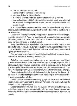 76

Psihologie managerială

–
–
–
–
–

sunt sociabili şi comunicabili;
stările emotive sunt des exteriorizate;
trec uşor de la o activitate la alta;
manifestă activitate ritmică, echilibrată în mişcări şi vorbire;
sunt înclinaţi spre trăiri afective predilect stenice, leagă uşor prietenii,
dar tot uşor se desprind de oamenii care nu sunt convenabili sub
aspect moral.
În activitate şi comportare manifestă reactivitate ridicată, mişcări expresive, sensibilitate redusă, spirit activ, mobilitate mare, plasticitate şi
extroversiune.
La subiecţii cu temperamentul sanguinic se observă o concentrare puternică a atenţiei. I. P. Pavlov a menţionat că sanguinicul este un activist
productiv, numai în cazul când desfăşoară o muncă interesantă, dar în
cazul contrar el începe să se plictisească.
Sanguinicul însuşeşte repede limbajul, are un vocabular bogat, vocea
este puternică, rapidă, clară, curgătoare, echilibrată, cu accente şi intonaţii
corecte, însoţită de o mimică şi pantomimică expresivă, sunt perseverenţi,
uşor suportă insuccesele.
Este temperamentul bunei dispoziţii, al adaptabilităţii prompte şi economicoase. De obicei e vesel şi plin de viaţă.
Colericul – corespunde cu tipul de sistem nervos puternic, neechilibrat
şi mobil. Colericul este un om vioi, impetuos, agitat, inegal, impulsiv, nestăpânit, capabil de iniţiative. Se distinge printr-o mare capacitate de muncă
şi rezistenţă la oboseală. Pentru că dispun de multă energie nervoasă, colericii acţionează puternic, dar neeconomic, făcând mare risipă de energie.
Efectuează activităţile în asalt, în interval minim de timp. În plan motric,
colericul se caracterizează prin permanent neastâmpăr, prin caracterul neregulat, abrupt al mişcărilor.
Colericii sunt oameni mereu neliniştiţi, agitaţi, alarmanţi, nerăbdători,
irascibili, impulsivi, combativi, agresivi. Vorbirea este explozivă, rapidă,
inegală, cu intonaţii oscilante.
Capacitatea lor de muncă este mare, uşor înfruntă greutăţile pentru
a-şi atinge scopul şi sunt „nereţinuţi în stări negative, în comportare, comunicare”. Oamenii colerici manifestă extroversiune şi reacţii de orientare
rapidă.

 