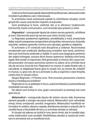 Capitolul 4. Particularităţile individual-tipologice ale managerilor

77

Colericii îşi formează repede deprinderile profesionale, adresează multe
întrebări la problema care-i interesează.
În activitatea nouă acţionează repede la schimbarea situaţiei, comit
greşeli din cauza caracterului impulsiv al acţiunilor.
Sunt predispuşi la furie, violenţă, dar şi la afecţiuni neobişnuite.
Extrovertiţi, foarte comunicativi, sunt orientaţi spre prezent şi viitor.
Flegmaticul – corespunde tipului de sistem nervos puternic, echilibrat
şi inert. Oamenii de acest tip nervos sunt calmi, liniştiţi, înceţi.
La ﬂegmatici predomină rigiditatea, sensibilitatea e mică, emotivitate
slabă, mişcări neexpresive, tempoul lent al mişcărilor, introversiune. Acţiunile,
mişcările, vorbirea, gesturile, mimica sunt calculate, gândite şi stăpânite.
În activitate şi în conduită este disciplinat şi ordonat. Reactivitatea
emoţională este moderată, desfăşurarea emoţiilor este lentă, sentimentele sunt însă foarte profunde şi stabile. În acest sens leagă greu prietenii,
dar odată închegate, acestea devin foarte statornice. Vorbirea este lentă,
egală, fără emoţii vii exprimate, fără gesticulaţii şi mimică. Din cauza inerţiei proceselor nervoase asemenea oameni nu iubesc să-şi schimbe locul
său de serviciu, locul de trai. Flegmaticii nu irosesc în zadar forţele sale, ci
calculând, se adaptează foarte greu la situaţii noi, au nevoie de „imbold”
în muncă, cu greu trec de la o activitate la alta şi exprimă o stare liniştită,
calmă chiar în situaţii critice.
Despre ﬂegmatic, I. P. Pavlov scria: ”Este muncitor, perseverent, insistent,
liniştit şi întotdeauna echilibrat”.
Flegmaticul nu se grăbeşte în lucru, autocontrolează şi autoanalizează
rezultatele lucrului său.
De obicei sunt închişi în sine, puţin comunicativi şi orientaţi mai mult
spre trecut.
Melancolicul – corespunde tipului de sistem nervos slab. Asemenea
oameni posedă o energie nervoasă redusă. Melancolicii sunt nehotărâţi,
retraşi, timizi, emoţionali, sensibili, imaginativi. Melancolicii manifestă neîncredere în vorbire, obosesc repede, distribuirea atenţiei e scăzută, dar în
condiţii bune şi favorabile de lucru şi activitate atenţia se măreşte.
În situaţii noi adesea se închid în sine, devin timizi, dar în condiţii obişnuite melancolicii sunt sociabili. Flexibilitatea atenţiei şi reacţia de orientare la stimulenţi noi se manifestă încet.

 