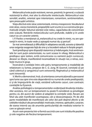 78

Psihologie managerială

Melancolicul este puţin rezistent, nervos, prezintă, în general, o scăzută
rezistenţă la efort, mai ales la eforturile intelectuale. Melancolicul este
sensibil, analitic, orientat spre interiorizare, romantism, sentimentalism,
spre preocupări artistice.
Viaţa afectivă este sărac exteriorizată, mimica inexpresivă. Vocabularul
este sărac, vocea monotonă, propoziţiile sunt scurte şi cu o construcţie gramaticală simplă. Volumul atenţiei este redus, capacitatea de concentrare
este scăzută. Retrăirile melancolicului sunt profunde, stabile şi în unele
cazuri au un caracter astenic.
I. P. Pavlov a menţionat că „melancolicul nu crede în nimic, nu are speranţă în nimic, în toate vede şi aşteaptă numai rău şi pericol”.
Se mai semnalizează şi diﬁcultăţi în adaptarea socială, aceasta şi datorită
unor exigenţe exagerate faţă de sine şi a încrederii reduse în forţele proprii.
Sunt predispuşi spre dispoziţii statornice şi îndelungate, însă sentimentele lor sunt puţin exteriorizate, nu sunt scoase în vileag. Melancolicul e
predispus spre izolare, evită comunicarea cu oamenii puţin cunoscuţi,
deseori se sﬁeşte, manifestând incomoditate în situaţii noi, e retras, ocoleşte munca în grup.
Încercând o corelaţie între cele patru temperamente şi modalităţi de
relaţionare cu lumea, propuse de C. G. Jung, M. Eysenck, constată că pe
când colericul şi sanguinicul sunt extravertiţi, ﬂegmaticul şi melancolicul
sunt introvertiţi.
V. Merlin a demonstrat, însă, că orientarea comunicaţională a persoanei
spre lume sau spre sine este dependentă nu numai de unele predispoziţii,
ci şi de împrejurările de viaţă, existând suﬁciente cazuri, care contrazic
corelaţiile lui Eysenck.
Analiza psihologică a temperamentelor evidenţiază bivalenţa trăsăturilor acestora, nici un temperament nu poate ﬁ considerat ca privelegiat
pentru că, din punct de vedere al adaptării la cerinţele vieţii, ﬁecare are
felul său atât manifestări avantajoase, cât şi dezavantajoase. Pe de altă
parte modalităţile de manifestare ale celor doi poli depind afectiv şi de
celelalte trăsături ale personalităţii: motivaţie, interese, aptitudini, caracter,
de starea internă sau de anumite particularităţi ale mediului exterior în
care se găseşte omul.
Acum vom prezenta într-o formă succintă care sunt trăsăturile pozitive
şi cele negative ale ﬁecărui temperament.

 