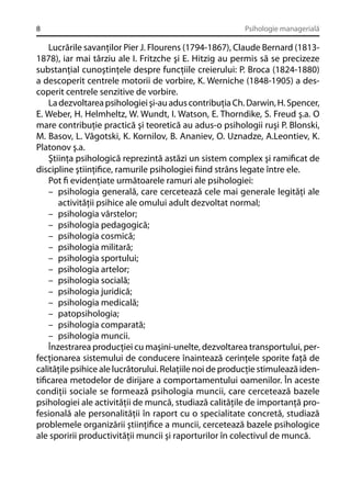 8

Psihologie managerială

Lucrările savanţilor Pier J. Flourens (1794-1867), Claude Bernard (18131878), iar mai târziu ale I. Fritzche şi E. Hitzig au permis să se precizeze
substanţial cunoştinţele despre funcţiile creierului: P. Broca (1824-1880)
a descoperit centrele motorii de vorbire, K. Werniche (1848-1905) a descoperit centrele senzitive de vorbire.
La dezvoltarea psihologiei şi-au adus contribuţia Ch. Darwin, H. Spencer,
E. Weber, H. Helmheltz, W. Wundt, I. Watson, E. Thorndike, S. Freud ş.a. O
mare contribuţie practică şi teoretică au adus-o psihologii ruşi P. Blonski,
M. Basov, L. Vâgotski, K. Kornilov, B. Ananiev, O. Uznadze, A.Leontiev, K.
Platonov ş.a.
Ştiinţa psihologică reprezintă astăzi un sistem complex şi ramiﬁcat de
discipline ştiinţiﬁce, ramurile psihologiei ﬁind strâns legate între ele.
Pot ﬁ evidenţiate următoarele ramuri ale psihologiei:
– psihologia generală, care cercetează cele mai generale legităţi ale
activităţii psihice ale omului adult dezvoltat normal;
– psihologia vârstelor;
– psihologia pedagogică;
– psihologia cosmică;
– psihologia militară;
– psihologia sportului;
– psihologia artelor;
– psihologia socială;
– psihologia juridică;
– psihologia medicală;
– patopsihologia;
– psihologia comparată;
– psihologia muncii.
Înzestrarea producţiei cu maşini-unelte, dezvoltarea transportului, perfecţionarea sistemului de conducere înaintează cerinţele sporite faţă de
calităţile psihice ale lucrătorului. Relaţiile noi de producţie stimulează identiﬁcarea metodelor de dirijare a comportamentului oamenilor. În aceste
condiţii sociale se formează psihologia muncii, care cercetează bazele
psihologiei ale activităţii de muncă, studiază calităţile de importanţă profesională ale personalităţii în raport cu o specialitate concretă, studiază
problemele organizării ştiinţiﬁce a muncii, cercetează bazele psihologice
ale sporirii productivităţii muncii şi raporturilor în colectivul de muncă.

 