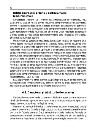 80

Psihologie managerială

Relaţia dintre stilul propriu şi particularităţile
temperamentale
Cercetătorii (Teplov, 1961; Klimov, 1959; Klonowicz, 1974; Strelau, 1982
ş.a.) care au studiat relaţia dintre însuşirile temperamentale şi activitatea
omului îşi puneau adesea următoarele întrebări: dacă rezultatul activităţii
este condiţionat de particularităţile temperamentale, dacă anumite însuşiri temperamentale favorizează obţinerea unor rezultate superioare
şi dacă există particularităţi temperamentale care împiedică efectuarea
eﬁcientă a anumitor acţiuni.
Menţionăm că cercetările realizate până acum nu dau un răspuns unanim la aceste întrebări, deoarece s-a stabilit că relaţia dintre însuşirile temperamentale şi eﬁcienţa acţiunilor este inﬂuenţată de condiţiile în care se
realizează respectivele acţiuni, precum şi de structura acţiunilor înseşi. Nu
se poate demonstra dependenţa nivelului realizărilor, adică rezultatul ﬁnal
al acţiunilor, în raport cu particularităţile temperamentale, dacă activitatea
se desfăşoară în condiţii obişnuite, normale. În consecinţă, independent
de gradul de mobilitate sau de reactivitate al individului, într-o situaţie
normală, lipsită de stres, rezultatele activităţii sunt egale, întrucât nivelul
lor calitativ depinde de alţi factori: de motivaţie şi de aptitudini. Totodată,
cercetările care evidenţiază această legitate susţin că, în funcţie de particularităţile temperamentale, se schimbă modul de realizare a activităţii
înseşi (Strelau, 1982, p. 166).
B. N. Teplov (1961) a atras atenţia asupra faptului că, în concordanţă cu
particularităţile temperamentale, oamenii diferă nu după rezultatul ﬁnal
al acţiunilor, ci după modul de atingere a rezultatelor.

4.2. Caracterul şi trăsăturile de caracter
Cuvântul caracter este de uz general. Utilizăm acest cuvânt în primul
rând, când vrem să apreciem comportarea omului, care exprimă personalitatea omului, atitudinea lui faţă de lume.
Oamenii au atitudini diferite faţă de lumea înconjurătoare, faţă de alţi
oameni, de muncă, faţă de ei înşişi. Această atitudine se exprimă în comportare, în faptele omului. Dacă atitudinile faţă de realitate, formele de
comportare ale unei persoane nu sunt întâmplătoare, ci sunt stabile şi
permanente, înseamnă că ele au devenit proprietăţile personalităţii ei.

 