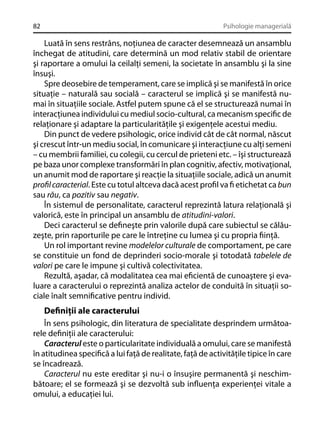 82

Psihologie managerială

Luată în sens restrâns, noţiunea de caracter desemnează un ansamblu
închegat de atitudini, care determină un mod relativ stabil de orientare
şi raportare a omului la ceilalţi semeni, la societate în ansamblu şi la sine
însuşi.
Spre deosebire de temperament, care se implică şi se manifestă în orice
situaţie – naturală sau socială – caracterul se implică şi se manifestă numai în situaţiile sociale. Astfel putem spune că el se structurează numai în
interacţiunea individului cu mediul socio-cultural, ca mecanism speciﬁc de
relaţionare şi adaptare la particularităţile şi exigenţele acestui mediu.
Din punct de vedere psihologic, orice individ cât de cât normal, născut
şi crescut într-un mediu social, în comunicare şi interacţiune cu alţi semeni
– cu membrii familiei, cu colegii, cu cercul de prieteni etc. – îşi structurează
pe baza unor complexe transformări în plan cognitiv, afectiv, motivaţional,
un anumit mod de raportare şi reacţie la situaţiile sociale, adică un anumit
proﬁl caracterial. Este cu totul altceva dacă acest proﬁl va ﬁ etichetat ca bun
sau rău, ca pozitiv sau negativ.
În sistemul de personalitate, caracterul reprezintă latura relaţională şi
valorică, este în principal un ansamblu de atitudini-valori.
Deci caracterul se deﬁneşte prin valorile după care subiectul se călăuzeşte, prin raporturile pe care le întreţine cu lumea şi cu propria ﬁinţă.
Un rol important revine modelelor culturale de comportament, pe care
se constituie un fond de deprinderi socio-morale şi totodată tabelele de
valori pe care le impune şi cultivă colectivitatea.
Rezultă, aşadar, că modalitatea cea mai eﬁcientă de cunoaştere şi evaluare a caracterului o reprezintă analiza actelor de conduită în situaţii sociale înalt semniﬁcative pentru individ.

Deﬁniţii ale caracterului
În sens psihologic, din literatura de specialitate desprindem următoarele deﬁniţii ale caracterului:
Caracterul este o particularitate individuală a omului, care se manifestă
în atitudinea speciﬁcă a lui faţă de realitate, faţă de activităţile tipice în care
se încadrează.
Caracterul nu este ereditar şi nu-i o însuşire permanentă şi neschimbătoare; el se formează şi se dezvoltă sub inﬂuenţa experienţei vitale a
omului, a educaţiei lui.

 