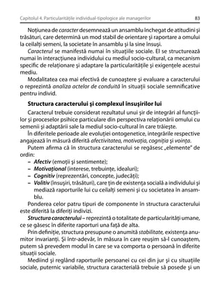 Capitolul 4. Particularităţile individual-tipologice ale managerilor

83

Noţiunea de caracter desemnează un ansamblu închegat de atitudini şi
trăsături, care determină un mod stabil de orientare şi raportare a omului
la ceilalţi semeni, la societate în ansamblu şi la sine însuşi.
Caracterul se manifestă numai în situaţiile sociale. El se structurează
numai în interacţiunea individului cu mediul socio-cultural, ca mecanism
speciﬁc de relaţionare şi adaptare la particularităţile şi exigenţele acestui
mediu.
Modalitatea cea mai efectivă de cunoaştere şi evaluare a caracterului
o reprezintă analiza actelor de conduită în situaţii sociale semniﬁcative
pentru individ.

Structura caracterului şi complexul însuşirilor lui
Caracterul trebuie considerat rezultatul unui şir de integrări al funcţiilor şi proceselor psihice particulare din perspectiva relaţionării omului cu
semenii şi adaptării sale la mediul socio-cultural în care trăieşte.
În diferitele perioade ale evoluţiei ontogenetice, integrările respective
angajează în măsură diferită afectivitatea, motivaţia, cogniţia şi voinţa.
Putem aﬁrma că în structura caracterului se regăsesc „elemente” de
ordin:
– Afectiv (emoţii şi sentimente);
– Motivaţional (interese, trebuinţe, idealuri);
– Cognitiv (reprezentări, concepte, judecăţi);
– Volitiv (însuşiri, trăsături), care ţin de existenţa socială a individului şi
mediază raporturile lui cu ceilalţi semeni şi cu societatea în ansamblu.
Ponderea celor patru tipuri de componente în structura caracterului
este diferită la diferiţi indivizi.
Structura caracterului – reprezintă o totalitate de particularităţi umane,
ce se găsesc în diferite raporturi una faţă de alta.
Prin deﬁniţie, structura presupune o anumită stabilitate, existenţa anumitor invarianţi. Şi într-adevăr, în măsura în care reuşim să-l cunoaştem,
putem să prevedem modul în care se va comporta o persoană în diferite
situaţii sociale.
Mediind şi reglând raporturile persoanei cu cei din jur şi cu situaţiile
sociale, puternic variabile, structura caracterială trebuie să posede şi un

 