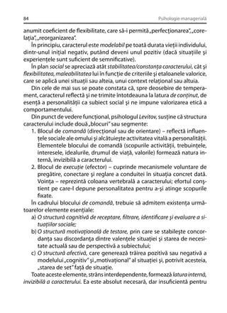 84

Psihologie managerială

anumit coeﬁcient de ﬂexibilitate, care să-i permită „perfecţionarea”, „corelaţia”, „reorganizarea”.
În principiu, caracterul este modelabil pe toată durata vieţii individului,
dintr-unul iniţial negativ, putând deveni unul pozitiv (dacă situaţiile şi
experienţele sunt suﬁcient de semniﬁcative).
În plan social se apreciază atât stabilitatea/constanţa caracterului, cât şi
ﬂexibilitatea, maleabilitatea lui în funcţie de criteriile şi etaloanele valorice,
care se aplică unei situaţii sau alteia, unui context relaţional sau altuia.
Din cele de mai sus se poate constata că, spre deosebire de temperament, caracterul reﬂectă şi ne trimite întotdeauna la latura de conţinut, de
esenţă a personalităţii ca subiect social şi ne impune valorizarea etică a
comportamentului.
Din punct de vedere funcţional, psihologul Levitov, susţine că structura
caracterului include două „blocuri” sau segmente:
1. Blocul de comandă (direcţional sau de orientare) – reﬂectă inﬂuenţele sociale ale omului şi alcătuieşte activitatea vitală a personalităţii.
Elementele blocului de comandă (scopurile activităţii, trebuinţele,
interesele, idealurile, drumul de viaţă, valorile) formează natura internă, invizibilă a caracterului.
2. Blocul de execuţie (efector) – cuprinde mecanismele voluntare de
pregătire, conectare şi reglare a conduitei în situaţia concret dată.
Voinţa – reprezintă coloana vertebrală a caracterului; efortul conştient pe care-l depune personalitatea pentru a-şi atinge scopurile
ﬁxate.
În cadrului blocului de comandă, trebuie să admitem existenţa următoarelor elemente esenţiale:
a) O structură cognitivă de receptare, ﬁltrare, identiﬁcare şi evaluare a situaţiilor sociale;
b) O structură motivaţională de testare, prin care se stabileşte concordanţa sau discordanţa dintre valenţele situaţiei şi starea de necesitate actuală sau de perspectivă a subiectului;
c) O structură afectivă, care generează trăirea pozitivă sau negativă a
modelului „cognitiv” şi „motivaţional” al situaţiei şi, potrivit acesteia,
„starea de set” faţă de situaţie.
Toate aceste elemente, strâns interdependente, formează latura internă,
invizibilă a caracterului. Ea este absolut necesară, dar insuﬁcientă pentru

 