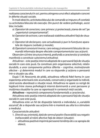Capitolul 4. Particularităţile individual-tipologice ale managerilor

85

realizarea caracterului în act, pentru atingerea unui efect adaptativ concret
în diferite situaţii sociale.
În mod obiectiv, activitatea blocului de comandă se impune a ﬁ corelată
cu activitatea blocului de execuţie. Din punct de vedere psihologic, acest
bloc include:
a) Operatori de conectare, care primesc şi proiectează „starea de set” pe
„repertoriul comportamental”.
b) Operatori de activare, care realizează stabilirea atitudinii faţă de situaţie;
c) Operatori de declanşare, care actualizează şi pun în funcţiune aparatele de răspuns (verbale şi morale);
d) Operatorii conexiunii inverse, care extrag şi retransmit blocului de comandă informaţia despre efectele comportamentului sau acţiunii.
Observăm că între structura internă, profundă a caracterului şi conduita
manifestă o constituie subsistemul atitudinal.
Atitudinea – este poziţia internă adoptată de o persoană faţă de situaţia
socială în care este pusă. Ea constituie prin organizarea selectivă, relativ
durabilă, a unor componente psihice diferite – cognitive, motivaţionale
afective – şi determină modul în care va răspunde şi acţiona o persoană
într-o situaţie sau alta.
După T. M. Newcomb, de pildă, atitudinea reﬂectă ﬁdel forma în care
experienţa anterioară este acumulată, conservată şi organizată la individ,
când acesta abordează o situaţie nouă. Atitudinea ne apare ca verigă de
legătură între starea psihologică internă dominantă a unei persoane şi
mulţimea situaţiilor la care se raportează în contextul vieţii sociale.
Atitudinea – reprezintă componenta fundamentală a caracterului.
Atitudinea este poziţia internă adoptată de o persoană faţă de situaţia
socială în care este pusă.
Atitudinea este un fel de dispoziţie latentă a individului, o „variabilă
ascunsă”, de a răspunde sau acţiona într-o manieră sau alta la o stimulare
a mediului.
Caracteristicile atitudinii
1. Directă sau orientată, dată de semnul pozitiv (favorabilă) sau negativ
(nefavorabil) al trăirii afective faţă de obiect (situaţie):
– atitudinea pozitivă imprimă persoanei tendinţa de a se apropia de
obiect;

 