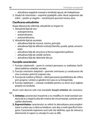86

Psihologie managerială

– atitudinea negativă creează o tendinţă opusă, de îndepărtare;
2. Gradul de intensitate – exprimă gradaţiile celor două segmente ale
trăirii – pozitiv şi negativ – trecând prin punctul neutru zero.

Clasiﬁcarea atitudinilor
După obiectul de referinţă, atitudinile se împart în:
1. Atitudinile faţă de sine
– autoaprecierea;
– autoevaluarea;
– autoconducerea.
2. Atitudinile faţă de societate
– atitudinea faţă de muncă, norme, principii;
– atitudinea faţă de diferite instituţii (familie, şcoală, spital, universitate);
– atitudinea faţă de structura şi forma organizării politice;
– atitudinea faţă de ceilalţi semeni;
– atitudinea faţă de obiectele din jur.
Funcţiile caracterului
1. Funcţia relaţională – pune în contact persoana cu realitatea, facilitând stabilirea relaţiilor sociale;
2. Funcţia orientativ-adaptivă – permite orientarea şi conducerea de
sine a omului, potrivit scopului său;
3. Funcţia de mediere şi ﬁltrare – oferă persoanei posibilitatea de a ﬁltra
prin propria-i simţire şi gândire tot ceea ce se întreprinde;
4. Funcţia reglatoare – creează condiţiile pentru ca omul să-şi regleze
propria sa conduită.
Acum vom descrie cele mai esenţiale însuşiri sintetice ale caracterului:
1. Unitatea caracterului înseamnă a nu modiﬁca în mod esenţial conduita de la o etapă la alta din motive de circumstanţe, contrare principiilor declarate;
2. Expresivitatea caracterului se referă la dezvoltarea precumpănitoare a uneia sau a câtorva trăsături, care dau o notă speciﬁcă întregului. Caracterele expresive sunt cele clar deﬁnite, uşor de relevat şi
dominante în raport cu situaţia în care se aﬂă;

 