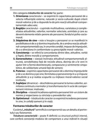 88

Psihologie managerială

Din categoria trăsăturilor de caracter fac parte:
1. Orientarea caracterului – se exprimă în capacitatea persoanei de a
selecta inﬂuenţele externe, naturale şi socio-culturale după criterii
moral-valorice şi de a răspunde la ele prin reacţii atitudinal-comportamentale adecvate;
2. Bogăţia caracterului – cuprinde multitudinea, varietatea şi complexitatea atitudinilor, valorilor, normelor selectate, asimilate şi care au
devenit elemente relativ perene ale persoanei, fondul ei psiho-sociomoral;
3. Stăpânirea de sine – este o însuşire a persoanei ce se manifestă în
posibilitatea ei de a-şi domina impulsurile, de a amâna reacţia atitudinal-comportamentală sau, în anumite condiţii, impuse de împrejurări,
de a o direcţiona în conformitate cu prescripţiile moral–valorice;
4. Consistenţa – se referă la concordanţa dintre idee, atitudine, vorbă
şi faptă, dintre morală şi comportament;
5. Generozitatea – vizează înclinaţia atitudinal-comportamentală altruistă, sensibilitatea faţă de nevoile altora, dorinţa de a le veni în
ajutor într-o formă dezinteresată, compasiune şi sentimente simpatetice, de solidaritate umană faţă de semeni;
6. Puterea – exprimă capacitatea persoanei de a domina împrejurările
şi de a se domina şi pe sine, fermitatea şi perseverenţa în a-şi impune
atitudinile şi a-şi realiza scopurile cu mijloace moral-valorice social
instituite;
7. Supleţea (dinamica) – deschiderea persoanei la lumea valorilor, asimilarea continuă a normelor şi transformarea lor în acte de comportament intrinsec motivate;
8. Disciplina – vizează încadrarea optimă a persoanei într-un sistem de
norme şi respectarea cu stricteţe a prevederilor sale;
9. Optimismul – trăsătură de caracter ce exprimă încrederea persoanei
în sine, în ceilalţi oameni şi în viaţă.

Formarea trăsăturilor de caracter
Cuvântul „trăsătură” semniﬁcă o componentă sau un detaliu al portretului sau ﬁzionomiei.
Trăsătura caracterială – poate ﬁ deﬁnită ca structură psihică internă,
care conferă constanţă modului de comportare a unui individ în situaţii

 
