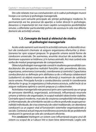 Capitolul 1. Introducere în psihologia managerială

9

Din cele relatate mai sus concluzionăm că în cadrul psihologiei muncii
începe a se contura şi psihologia managerială.
Acestea sunt ramurile principale ale ştiinţei psihologice moderne. În
permanenţă are loc procesul de apariţie a noilor direcţii în psihologie,
deoarece o importanţă tot mai mare capătă cunoaşterea posibilităţilor
omului, a diferitelor particularităţi psihice ale acestuia în cele mai diferite
domenii ale activităţii umane.

1.2. Concepte de bază şi obiectul de studiu
al psihologiei manageriale
Acolo unde oamenii sunt reuniţi în activităţi comune, ei dezvoltă structuri ale conducerii chemate să asigure organizarea eforturilor şi direcţionarea lor spre scopuri propuse. În grupurile umane există forme de
conducere universale. De asemenea, anumite structuri de autoritate, de
dominare-supunere se întâlnesc şi în lumea animală. Aici mai curând este
vorba de moduri preprogramate de comportament.
Obiectul psihologiei manageriale constă în studierea personalităţii conducătorului din perspectiva realizării funcţiilor sale: prevederea, decizia,
organizarea, antrenarea (comanda), coordonarea şi controlul. Capacitatea
conducătorului se deﬁneşte prin abilitatea sa de a inﬂuenţa colaboratorii
(subalternii) să obţină maximum de eﬁcienţă şi maximum de satisfacţii
socio-umane. Principala funcţie a conducătorului constă în coordonarea
eforturilor în grup, în organizarea şi îndrumarea acestuia, astfel încât să se
asigure realizarea optimă a sarcinii propuse şi a obiectivelor.
Activitatea managerială este procesul prin care o persoană sau un grup
de persoane identiﬁcă, organizează, activizează, inﬂuenţează resursele
umane şi tehnice ale organizaţiei, în scopul realizării obiectivelor stabilite.
Cerinţele epocii moderne, marcate de creşterea complexităţii tehnologice
şi informaţionale, de schimbările sociale cu efecte profunde asupra personalităţii individuale, de criza sistemului de valori tradiţionale, cer abordarea
conducerii ca un aspect vital al funcţionării sistemelor organizaţionale şi
sociale. Contextul actual impune transferarea accentului de pe problemele
conducerii în general pe cele ale conducerii eﬁciente.
Prin conducere înţelegem un sistem care inﬂuenţează asupra unui alt
sistem cu scopul de a-l aduce într-o stare bine determinată. Legile cele

 
