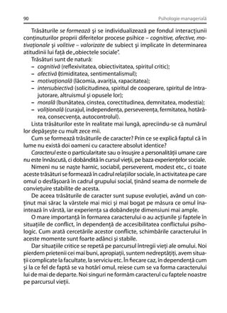 90

Psihologie managerială

Trăsăturile se formează şi se individualizează pe fondul interacţiunii
conţinuturilor proprii diferitelor procese psihice – cognitive, afective, motivaţionale şi volitive – valorizate de subiect şi implicate în determinarea
atitudinii lui faţă de „obiectele sociale”.
Trăsături sunt de natură:
– cognitivă (reﬂexivitatea, obiectivitatea, spiritul critic);
– afectivă (timiditatea, sentimentalismul);
– motivaţională (lăcomia, avariţia, rapacitatea);
– intersubiectivă (solicitudinea, spiritul de cooperare, spiritul de întrajutorare, altruismul şi opusele lor);
– morală (bunătatea, cinstea, corectitudinea, demnitatea, modestia);
– voliţională (curajul, independenţa, perseverenţa, fermitatea, hotărârea, consecvenţa, autocontrolul).
Lista trăsăturilor este în realitate mai lungă, apreciindu-se că numărul
lor depăşeşte cu mult zece mii.
Cum se formează trăsăturile de caracter? Prin ce se explică faptul că în
lume nu există doi oameni cu caractere absolut identice?
Caracterul este o particularitate sau o însuşire a personalităţii umane care
nu este înnăscută, ci dobândită în cursul vieţii, pe baza experienţelor sociale.
Nimeni nu se naşte harnic, sociabil, perseverent, modest etc., ci toate
aceste trăsături se formează în cadrul relaţiilor sociale, în activitatea pe care
omul o desfăşoară în cadrul grupului social, ţinând seama de normele de
convieţuire stabilite de acesta.
De aceea trăsăturile de caracter sunt supuse evoluţiei, având un conţinut mai sărac la vârstele mai mici şi mai bogat pe măsura ce omul înaintează în vârstă, iar experienţa sa dobândeşte dimensiuni mai ample.
O mare importanţă în formarea caracterului o au acţiunile şi faptele în
situaţiile de conﬂict, în dependenţă de accesibilitatea conﬂictului psihologic. Cum arată cercetările acestor conﬂicte, schimbările caracterului în
aceste momente sunt foarte adânci şi stabile.
Dar situaţiile critice se repetă pe parcursul întregii vieţi ale omului. Noi
pierdem prietenii cei mai buni, apropiaţii, suntem nedreptăţiţi, avem situaţii complicate la facultate, la serviciu etc. În ﬁecare caz, în dependenţă cum
şi la ce fel de faptă se va hotărî omul, reiese cum se va forma caracterului
lui de mai de departe. Noi singuri ne formăm caracterul cu faptele noastre
pe parcursul vieţii.

 
