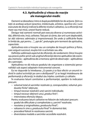 Capitolul 4. Particularităţile individual-tipologice ale managerilor

91

4.3. Aptitudinile şi viteza de reacţie
ale managerului-medic
Oamenii se deosebesc între ei după posibilităţile lor de acţiune. Ştim cu
toţii că aceleaşi acţiuni (practice, intelectuale, artistice, sportive etc.) sunt
executate de diverşi indivizi la diferite niveluri calitative, cu o eﬁcienţă mai
mare sau mai mică, uneori foarte redusă.
Desigur toţi oamenii normali pot executa diverse şi numeroase activităţi, diferită este, însă, calitatea. Toţi pot să cânte, dar unii sunt deplorabili,
iar alţii stârnesc admiraţie şi impresionează. De unde şi caliﬁcările ﬁxate
în limbă de „apt pentru…”, „apt de”, prelungite prin termenii de aptitudine,
capacitate.
Aptitudinea este o însuşire sau un complex de însuşiri psihice şi ﬁzice,
care asigură succesul, reuşita într-o activitate sau alta.
Deﬁniţia subliniază aspectul de eﬁcienţă, de randament. Orice însuşire
sau proces psihic privit sub unghiul eﬁcienţei devine aptitudine (de exemplu: memoria – aptitudinea de a memora; spirit de observaţie – aptitudinea
de a percepe).
Aptitudinea ne dă măsura gradului de organizare a sistemului personalităţii sub aspect adaptativ-instrumental concret.
Ea ne răspunde la întrebarea: „Ce poate şi ce face efectiv un anumit individ în cadrul activităţii pe care o desfăşoară?” şi se leagă întotdeauna de
performanţă şi eﬁcienţă, în dublul său înţeles: cantitativ şi calitativ.
În evaluarea laturii cantitative a performanţei, apelăm la indicatori
precum:
– volumul total al sarcinilor rezolvate şi, corespunzător, volumul „produselor ﬁnite” obţinute;
– timpul necesar rezolvării unei sarcini individuale;
– timpul necesar obţinerii unui „produs ﬁnit”;
– intensitatea efortului depus.
Pentru evaluarea laturii calitative ne folosim de indicatori precum:
– gradul de diﬁcultate şi complexitate a „sarcinii” rezolvate;
– noutatea şi originalitatea „produsului ﬁnal”;
– valoarea în sine a „produsului ﬁnal” în domeniul dat;
– procedeul folosit în rezolvarea sarcinii;
– diversitatea modală a sarcinilor accesibile rezolvării.

 