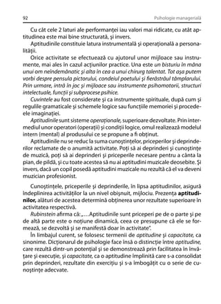 92

Psihologie managerială

Cu cât cele 2 laturi ale performanţei iau valori mai ridicate, cu atât aptitudinea este mai bine structurată, şi invers.
Aptitudinile constituie latura instrumentală şi operaţională a personalităţii.
Orice activitate se efectuează cu ajutorul unor mijloace sau instrumente, mai ales în cazul acţiunilor practice. Una este un bisturiu în mâna
unui om neîndemânatic şi alta în cea a unui chirurg talentat. Tot aşa putem
vorbi despre pensula pictorului, condeiul poetului şi ﬁerăstrăul tâmplarului.
Prin urmare, intră în joc şi mijloace sau instrumente psihomotorii, structuri
intelectuale, funcţii şi subprocese psihice.
Cuvintele au fost considerate şi ca instrumente spirituale, după cum şi
regulile gramaticale şi schemele logice sau funcţiile memoriei şi procedeele imaginaţiei.
Aptitudinile sunt sisteme operaţionale, superioare dezvoltate. Prin intermediul unor operatori (operaţii) şi condiţii logice, omul realizează modelul
intern (mental) al produsului ce se propune a ﬁ obţinut.
Aptitudinile nu se reduc la suma cunoştinţelor, priceperilor şi deprinderilor reclamate de o anumită activitate. Poţi să ai deprinderi şi cunoştinţe
de muzică, poţi să ai deprinderi şi priceperile necesare pentru a cânta la
pian, de pildă, şi cu toate acestea să nu ai aptitudini muzicale deosebite. Şi
invers, dacă un copil posedă aptitudini muzicale nu rezultă că el va deveni
muzician profesionist.
Cunoştinţele, priceperile şi deprinderile, în lipsa aptitudinilor, asigură
îndeplinirea activităţilor la un nivel obişnuit, mijlociu. Prezenţa aptitudinilor, alături de acestea determină obţinerea unor rezultate superioare în
activitatea respectivă.
Rubinstein aﬁrma că: „…Aptitudinile sunt priceperi pe de o parte şi pe
de altă parte este o noţiune dinamică, ceea ce presupune că ele se formează, se dezvoltă şi se manifestă doar în activitate”.
În limbajul curent, se folosesc termenii de aptitudine şi capacitate, ca
sinonime. Dicţionarul de psihologie face însă o distincţie între aptitudine,
care rezultă dintr-un potenţial şi se demonstrează prin facilitatea în învăţare şi execuţie, şi capacitate, ca o aptitudine împlinită care s-a consolidat
prin deprinderi, rezultate din exerciţiu şi s-a îmbogăţit cu o serie de cunoştinţe adecvate.

 