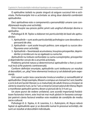 Capitolul 4. Particularităţile individual-tipologice ale managerilor

93

O aptitudine izolată nu poate singură să asigure succesul într-o activitate. Performanţele într-o activitate se ating doar datorită combinării
aptitudinilor.
Deci aptitudinea este o componentă a personalităţii umane care condiţionează reuşita unei activităţi;
Orice însuşire sau proces psihic privit sub unghiul eﬁcienţei devine o
aptitudine.
Psihologul B. M. Teplov a elaborat trei particularităţi de bază ale aptitudinilor:
1. Aptitudinile – sunt acele particularităţi psihologice care deosebesc o
persoană de alta;
2. Aptitudinile – sunt acele însuşiri psihice, care asigură cu succes desfăşurarea unor activităţi;
3. Aptitudinile – favorizează acumularea, însuşirea priceperilor, deprinderilor şi nicidecum nu se egalează cu suma lor.
Aptitudinile nu trebuie confundate cu suma cunoştinţelor, priceperilor
şi deprinderilor cerute de o anumită activitate.
Problema privind natura şi determinismul aptitudinilor a fost şi continuă încă să ﬁe puternic controversată.
Conform deﬁniţiei enunţate, aptitudinile sunt totdeauna un rezultat
al dezvoltării, un „aliaj” între elementul înnăscut şi cel dobândit prin experienţă.
Unii autori susţin teza caracterului înnăscut ereditar şi nemodiﬁcabil al
aptitudinilor. Drept exemplu, Mozart a compus un menuet la 5 ani; Goethe
a scris la 8 ani lucrări literare cu o maturitate de adult; Enescu a început să
cânte la vioară la 4 ani, iar la 7 ani a intrat la Conservatorul din Viena; Repin
a manifestat aptitudini pentru desen şi pictură de la 3-4 ani ş.a.
Un atare punct de vedere unilateral, care acordă importanţă hotărâtoare factorului intern, este însă tot mai mult părăsit în favoarea concepţiei potrivit căreia factorul ereditar este modelat de condiţiile de mediu
socio-cultural.
Psihologii B. G. Teplov, A. N. Leontiev, S. L. Rubinştein, Al. Roşca relevă
faptul că aptitudinile apar şi se dezvoltă numai în procesul activităţii, ele
sunt un rezultat al dezvoltării individuale.

 