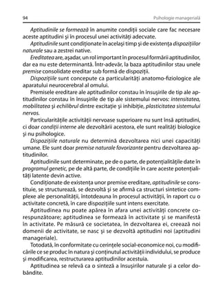 94

Psihologie managerială

Aptitudinile se formează în anumite condiţii sociale care fac necesare
aceste aptitudini şi în procesul unei activităţi adecvate.
Aptitudinile sunt condiţionate în acelaşi timp şi de existenţa dispoziţiilor
naturale sau a zestrei native.
Ereditatea are, aşadar, un rol important în procesul formării aptitudinilor,
dar ea nu este determinantă. Într-adevăr, la baza aptitudinilor stau unele
premise consolidate ereditar sub formă de dispoziţii.
Dispoziţiile sunt concepute ca particularităţi anatomo-ﬁziologice ale
aparatului neurocerebral al omului.
Premisele ereditare ale aptitudinilor constau în însuşirile de tip ale aptitudinilor constau în însuşirile de tip ale sistemului nervos: intensitatea,
mobilitatea şi echilibrul dintre excitaţie şi inhibiţie, plasticitatea sistemului
nervos.
Particularităţile activităţii nervoase superioare nu sunt însă aptitudini,
ci doar condiţii interne ale dezvoltării acestora, ele sunt realităţi biologice
şi nu psihologice.
Dispoziţiile naturale nu determină dezvoltarea nici unei capacităţi
umane. Ele sunt doar premise naturale favorizante pentru dezvoltarea aptitudinilor.
Aptitudinile sunt determinate, pe de o parte, de potenţialităţile date în
programul genetic, pe de altă parte, de condiţiile în care aceste potenţialităţi latente devin active.
Condiţionate de existenţa unor premise ereditare, aptitudinile se constituie, se structurează, se dezvoltă şi se aﬁrmă ca structuri sintetice complexe ale personalităţii, întotdeauna în procesul activităţii, în raport cu o
activitate concretă, în care dispoziţiile sunt intens exercitate.
Aptitudinea nu poate apărea în afara unei activităţi concrete corespunzătoare; aptitudinea se formează în activitate şi se manifestă
în activitate. Pe măsură ce societatea, în dezvoltarea ei, creează noi
domenii de activitate, se nasc şi se dezvoltă aptitudini noi (aptitudini
manageriale).
Totodată, în conformitate cu cerinţele social-economice noi, cu modiﬁcările ce se produc în natura şi conţinutul activităţii individului, se produce
şi modiﬁcarea, restructurarea aptitudinilor acestuia.
Aptitudinea se relevă ca o sinteză a însuşirilor naturale şi a celor dobândite.

 