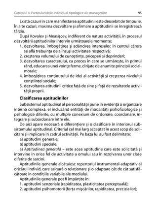 Capitolul 4. Particularităţile individual-tipologice ale managerilor

95

Există cazuri în care manifestarea aptitudinii este deosebit de timpurie.
În alte cazuri, maxima dezvoltare şi aﬁrmare a aptitudinii se înregistrează
târziu.
După Kovalev şi Measişcev, indiferent de natura activităţii, în procesul
dezvoltării aptitudinilor intervin următoarele momente:
1. dezvoltarea, îmbogăţirea şi adâncirea intereselor, în centrul cărora
se aﬂă trebuinţa de a însuşi activitatea respectivă;
2. creşterea volumului de cunoştinţe, priceperi şi deprinderi;
3. dezvoltarea caracterului, ca proces în care se urmăreşte, în primul
rând, educarea unei voinţe ferme, dirijate de anumite principii socialmorale;
4. îmbogăţirea conţinutului de idei al activităţii şi creşterea nivelului
conştiinţei sociale;
5. dezvoltarea atitudinii critice faţă de sine şi faţă de rezultatele activităţii proprii.

Clasiﬁcarea aptitudinilor
Subsistemul aptitudinal al personalităţii pune în evidenţă o organizare
internă complexă, el incluzând entităţi de modalităţi psihoﬁziologice şi
psihologice diferite, cu multiple conexiuni de ordonare, coordonare, integrare şi subordonare între ele.
De aici apare necesară o diferenţiere şi o clasiﬁcare în interiorul subsistemului aptitudinal. Criteriul cel mai larg acceptat în acest scop de solicitare şi implicare în cadrul activităţii. Pe baza lui au fost delimitate:
a) aptitudini generale;
b) aptitudini speciale.
a) Aptitudinea generală – este acea aptitudine care este solicitată şi
intervine în orice fel de activitate a omului sau în rezolvarea unor clase
diferite de sarcini.
Aptitudinile generale alcătuiesc repertoriul instrumental-adaptativ al
oricărui individ, care asigură o relaţionare şi o adaptare cât de cât satisfăcătoare în condiţiile variabile ale mediului.
Aptitudinile generale pot ﬁ împărţite în:
1. aptitudini senzoriale (rapiditatea, plasticitatea perceptuală);
2. aptitudini psihomotorii (forţa mişcărilor, rapiditatea, precizia lor);

 
