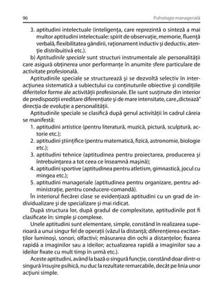 96

Psihologie managerială

3. aptitudini intelectuale (inteligenţa, care reprezintă o sinteză a mai
multor aptitudini intelectuale: spirit de observaţie, memorie, ﬂuenţă
verbală, ﬂexibilitatea gândirii, raţionament inductiv şi deductiv, atenţie distribuitivă etc.).
b) Aptitudinile speciale sunt structuri instrumentale ale personalităţii
care asigură obţinerea unor performanţe în anumite sfere particulare de
activitate profesională.
Aptitudinile speciale se structurează şi se dezvoltă selectiv în interacţiunea sistematică a subiectului cu conţinuturile obiective şi condiţiile
diferitelor forme ale activităţii profesionale. Ele sunt susţinute din interior
de predispoziţii ereditare diferenţiate şi de mare intensitate, care „dictează”
direcţia de evoluţie a personalităţii.
Aptitudinile speciale se clasiﬁcă după genul activităţii în cadrul căreia
se manifestă:
1. aptitudini artistice (pentru literatură, muzică, pictură, sculptură, actorie etc.);
2. aptitudini ştiinţiﬁce (pentru matematică, ﬁzică, astronomie, biologie
etc.);
3. aptitudini tehnice (aptitudinea pentru proiectarea, producerea şi
întrebuinţarea a tot ceea ce înseamnă maşină);
4. aptitudini sportive (aptitudinea pentru atletism, gimnastică, jocul cu
mingea etc.);
5. aptitudini manageriale (aptitudinea pentru organizare, pentru administraţie, pentru conducere-comandă).
În interiorul ﬁecărei clase se evidenţiază aptitudini cu un grad de individualizare şi de specializare şi mai ridicat.
După structura lor, după gradul de complexitate, aptitudinile pot ﬁ
clasiﬁcate în: simple şi complexe.
Unele aptitudini sunt elementare, simple, constând în realizarea superioară a unui singur fel de operaţii (văzul la distanţă; diferenţierea excitanţilor luminoşi, sonori, olfactivi; măsurarea din ochi a distanţelor; ﬁxarea
rapidă a imaginilor sau a ideilor; actualizarea rapidă a imaginilor sau a
ideilor ﬁxate cu mult timp în urmă etc.).
Aceste aptitudini, având la bază o singură funcţie, constând doar dintr-o
singură însuşire psihică, nu duc la rezultate remarcabile, decât pe linia unor
acţiuni simple.

 