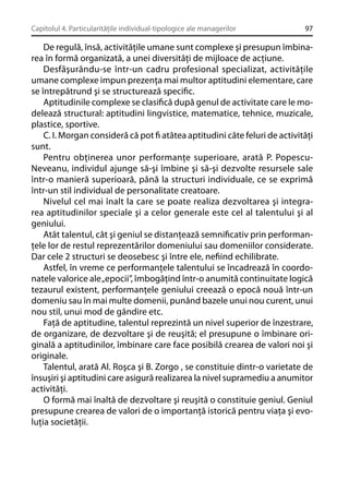 Capitolul 4. Particularităţile individual-tipologice ale managerilor

97

De regulă, însă, activităţile umane sunt complexe şi presupun îmbinarea în formă organizată, a unei diversităţi de mijloace de acţiune.
Desfăşurându-se într-un cadru profesional specializat, activităţile
umane complexe impun prezenţa mai multor aptitudini elementare, care
se întrepătrund şi se structurează speciﬁc.
Aptitudinile complexe se clasiﬁcă după genul de activitate care le modelează structural: aptitudini lingvistice, matematice, tehnice, muzicale,
plastice, sportive.
C. I. Morgan consideră că pot ﬁ atâtea aptitudini câte feluri de activităţi
sunt.
Pentru obţinerea unor performanţe superioare, arată P. PopescuNeveanu, individul ajunge să-şi îmbine şi să-şi dezvolte resursele sale
într-o manieră superioară, până la structuri individuale, ce se exprimă
într-un stil individual de personalitate creatoare.
Nivelul cel mai înalt la care se poate realiza dezvoltarea şi integrarea aptitudinilor speciale şi a celor generale este cel al talentului şi al
geniului.
Atât talentul, cât şi geniul se distanţează semniﬁcativ prin performanţele lor de restul reprezentărilor domeniului sau domeniilor considerate.
Dar cele 2 structuri se deosebesc şi între ele, neﬁind echilibrate.
Astfel, în vreme ce performanţele talentului se încadrează în coordonatele valorice ale „epocii”, îmbogăţind într-o anumită continuitate logică
tezaurul existent, performanţele geniului creează o epocă nouă într-un
domeniu sau în mai multe domenii, punând bazele unui nou curent, unui
nou stil, unui mod de gândire etc.
Faţă de aptitudine, talentul reprezintă un nivel superior de înzestrare,
de organizare, de dezvoltare şi de reuşită; el presupune o îmbinare originală a aptitudinilor, îmbinare care face posibilă crearea de valori noi şi
originale.
Talentul, arată Al. Roşca şi B. Zorgo , se constituie dintr-o varietate de
însuşiri şi aptitudini care asigură realizarea la nivel supramediu a anumitor
activităţi.
O formă mai înaltă de dezvoltare şi reuşită o constituie geniul. Geniul
presupune crearea de valori de o importanţă istorică pentru viaţa şi evoluţia societăţii.

 
