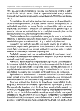 Capitolul 4. Particularităţile individual-tipologice ale managerilor

99

1961 ş.a.), aptitudinile reprezintă valori cu caracter social intrând în patrimoniul colectivităţii care le cultivă, al poporului căruia îi aparţin indivizii
înzestraţi cu însuşiri şi predispoziţii native (Eysenck, 1968; Roşea şi Zorgo,
1972).
Precocitatea este un indiciu pentru existenţa unor predispoziţii native
aﬂate la baza aptitudinilor. De aceea, trebuie subliniat din capul locului că
aptitudinile constituie nu numai funcţia predispoziţiilor native ca atare,
ci şi funcţia dezvoltării – proces în care componentele genetice apar ca
premise naturale ale aptitudinilor. Iar în condiţii de educaţie şi de mediu
sociocultural diferite, ele duc la aptitudini diferite.
Când se vorbeşte despre aptitudinile managerului se au în vedere abilităţile lui în domeniul activităţii de conducere, care contribuie atât la succesele în însuşirea acestei activităţi, cât şi la indicii înalţi de muncă.
În cazul în care celelalte condiţii sunt egale (nivelul de pregătire, cunoştinţele, deprinderile, priceperea, timpul consumat, eforturile mintale
şi cele ﬁzice), managerii care posedă aptitudini respective obţin rezultate
maxime în comparaţie cu cei mai puţin capabili.
Realizările managerului care posedă aptitudini de conducere constituie rezultatul corespunderii complexului însuşirilor lui psihico-nervoase
cerinţelor activităţii manageriale.
Activitatea de conducere e complexă şi poliaspectuală. Ea înaintează diferite cerinţe faţă de forţele psihice şi ﬁzice ale managerului. Dacă sistemul
de însuşiri ale personalităţii corespunde acestor cerinţe, conducătorul e
capabil să realizeze activitatea cu succes şi la un nivel înalt. În caz contrar, se
constată că managerul este incapabil pentru activitatea de conducere.
Aptitudinea nu trebuie redusă la o anumită însuşire. Ea poate ﬁ deﬁnită
drept sinteză a însuşirilor personalităţii managerului, care corespunde
cerinţelor activităţii de conducere şi asigură realizări înalte în cadrul ei.
Structura aptitudinilor depinde de dezvoltarea personalităţii. Se disting două niveluri de dezvoltare a aptitudinilor: reproductiv şi creator.
Managerul aﬂat la primul nivel de dezvoltare a aptitudinilor capătă cunoştinţe, îşi însuşeşte activitatea de conducere şi o realizează conform modelului propus. La al doilea nivel de dezvoltare a aptitudinilor managerul
creează ceva nou, original. În procesul însuşirii cunoştinţelor şi priceperilor
în cadrul activităţii, managerul „trece” de la un nivel la altul, în mod corespunzător se schimbă şi structura aptitudinilor lui. După cum se ştie, chiar

 