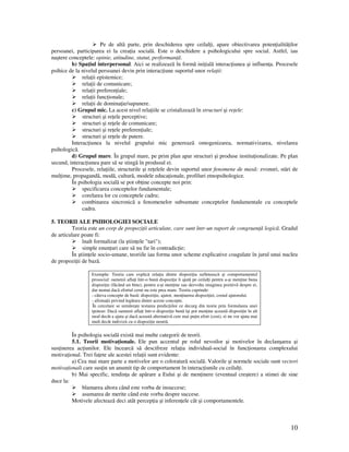 10
Pe de altã parte, prin deschiderea spre ceilal i, apare obiectivarea poten ialitã ilor
persoanei, participarea ei la crea ia socialã. Este o deschidere a psihologicului spre social. Astfel, iau
naştere conceptele: opinie, atitudine, statut, performan ã.
b) Spa iul interpersonal. Aici se realizeazã în formã ini ialã interac iunea şi influen a. Procesele
psihice de la nivelul persoanei devin prin interac iune suportul unor rela ii:
rela ii epistemice;
rela ii de comunicare;
rela ii preferen iale;
rela ii func ionale;
rela ii de domina ie/supunere.
c) Grupul mic. La acest nivel rela iile se cristalizeazã în structuri şi re ele:
structuri şi re ele perceptive;
structuri şi re ele de comunicare;
structuri şi re ele preferen iale;
structuri şi re ele de putere.
Interac iunea la nivelul grupului mic genereazã omogenizarea, normativizarea, nivelarea
psihologicã.
d) Grupul mare. În grupul mare, pe prim plan apar structuri şi produse institu ionalizate. Pe plan
secund, interac iunea pare sã se stingã în produsul ei.
Procesele, rela iile, structurile şi re elele devin suportul unor fenomene de masã: zvonuri, stãri de
mul ime, propagandã, modã, culturã, modele educa ionale, profiluri etnopsihologice.
În psihologia socialã se pot ob ine concepte noi prin:
specificarea conceptelor fundamentale;
corelarea lor cu conceptele cadru;
combinarea sincronicã a fenomenelor subsumate conceptelor fundamentale cu conceptele
cadru.
5. TEORII ALE PSIHOLOGIEI SOCIALE
Teoria este un corp de propozi ii articulate, care sunt într-un raport de congruen ã logicã. Gradul
de articulare poate fi:
înalt formalizat (la ştiin ele "tari");
simple enun uri care sã nu fie în contradic ie;
În ştiin ele socio-umane, teoriile iau forma unor scheme explicative coagulate în jurul unui nucleu
de propozi ii de bazã.
Exemplu: Teoria care explicã rela ia dintre dispozi ia sufleteascã şi comportamentul
prosocial: oamenii afla i într-o bunã dispozi ie îi ajutã pe ceilal i pentru a-şi men ine buna
dispozi ie (fãcând un bine), pentru a-şi men ine sau dezvolta imaginea pozitivã despre ei,
dar numai dacã efortul cerut nu este prea mare. Teoria cuprinde:
- câteva concepte de bazã: dispozi ie, ajutor, men inerea dispozi iei, costul ajutorului.
- afirma ii privind legãtura dintre aceste concepte.
În cercetare se urmãreşte testarea predic iilor ce decurg din teorie prin formularea unei
ipoteze: Dacã oamenii afla i într-o dispozi ie bunã îşi pot men ine aceastã dispozi ie în alt
mod decât a ajuta şi dacã aceastã alternativã cere mai pu in efort (cost), ei nu vor ajuta mai
mult decât indivizii cu o dispozi ie neutrã.
În psihologia socialã existã mai multe categorii de teorii.
5.1. Teorii motiva ionale. Ele pun accentul pe rolul nevoilor şi motivelor în declanşarea şi
sus inerea ac iunilor. Ele încearcã sã descifreze rela ia individual-social în func ionarea complexului
motiva ional. Trei fa ete ale acestei rela ii sunt evidente:
a) Cea mai mare parte a motivelor are o coloraturã socialã. Valorile şi normele sociale sunt vectori
motiva ionali care sus in un anumit tip de comportament în interac iunile cu ceilal i.
b) Mai specific, tendin a de apãrare a Eului şi de men inere (eventual creştere) a stimei de sine
duce la:
blamarea altora când este vorba de insuccese;
asumarea de merite când este vorba despre succese.
Motivele afecteazã deci atât percep ia şi inferen ele cât şi comportamentele.
 