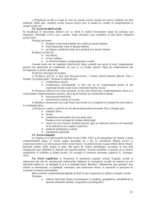 11
c) Psihologia socialã se ocupã de cum noi situa ii sociale creeazã noi motive, tendin e sau stãri
sufleteşti. Altfel spus, situa iile sociale creeazã motive care, la rândul lor, conduc la comportamente şi
situa ii sociale noi.
5.2. Teoria învã ãrii sociale.
Se încadrează în meta-teoria întăririi care se referă la studiul fenomenelor legate de achizi ia unor
răspunsuri. Thorndike (1911) care a propus «legea efectului» este considerat ca unul dintre fondatorii
acestei teorii.
Principii ale teoriei:
învă area creşte for a tendin ei de a emite un anumit răspuns;
for a răspunsului scade în absen a întăririi;
un răspuns condi ionat tinde să se producă şi la stimuli similari.
Învã area socialã este:
mai difuzã,
se face cotidian,
se referã la învã area comportamentelor sociale.
Aceastã teorie este de inspira ie behavioristã. Ideea centralã este aceea cã orice comportament
prezent este determinat de condi ionãri, de ceea ce s-a învã at anterior. Dacã un comportament este
recompensat, el devine obişnuin ã.
Existã trei mari tipuri de învã are:
a) Învã area directã, se face prin încercare-eroare / evitarea durerii-cãutarea plãcerii. Este o
învã are “pe propria piele”. Ea poate fi explicatã prin:
condi ionarea clasicã;
condi ionarea instrumentalã: se face sau nu un comportament pentru cã din
experien a trecutã se ştie cã are consecin e benefice sau nu.
b) Învã area indirectã sau observa ionalã, se face prin observarea comportamentelor altora şi a
consecin elor comportamentelor acestora. Acest tip de învã are are urmãtoarele avantaje:
maximizeazã beneficiile;
minimizeazã costurile şi riscurile.
A. Bandura a demonstrat cum copii foarte mici înva ã sã se comporte în avantajul lor observând ce
li se întâmplã altora.
c) Învã area complex-cognitivã iese de sub inciden a behaviorismului. Este o învã are prin:
relatãrile altora;
lecturi;
combinarea informa iilor din mai multe surse.
Ponderea celor trei tipuri de învã are diferã dupã:
vârstã (cei mici folosesc învã area directã, apoi cea indirectã, pentru ca la maturitate
sã fie utilizatã şi cea complex-cognitivã);
gradul de inteligen ã şi culturã;
capitalul de experien ã.
5.3. Teoria câmpului
La originea ei se află lucrările lui Kurt Lewin (1948, 1951) şi ale discipolilor săi. Pentru a studia
comportamentul uman, ei insistă asupra necesită ii de a lua în considerare diferi ii factori ai
comportamentului ca şi interac iunea dintre aceşti factori. Accentul este pus asupra rela iei dintre obiecte.
Individul trebuie astfel studiat în grup. Din punct de vedere metodologic cercetarea se face prin
introducerea unei schimbări în obiectul sau sistemul analizat. Această schimbare va permite să se observe
modificările în echilibru şi for ele jocului. Un exemplu îl constituie disonan a cognitivă (L. Festinger,
1957).
5.4. Teorii cognitiviste se încadrează în metateoria cogni iei sociale. Cogni ia socială se
interesează mai ales de mecanismele psihosociale implicate în cunoaşterea socială, de maniera în care
individul explică ce i se întâmplă şi ce li se întâmplă altora. Metafora "ordinatorului care greşeşte” face
referire la automatisme, la tendin ele sistematice spre distorsiune (biais), la euristicile şi procesele de
economie în tratarea informa iilor.
Ideea centralã: comportamentul depinde de felul în care se percep şi se definesc situa iile sociale.
Postulate:
subiec i tind sã dea în eles evenimentelor şi situa iilor, grupându-le, ordonându-le cu
ajutorul schemelor mentale, categoriilor şi prototipurilor.
 