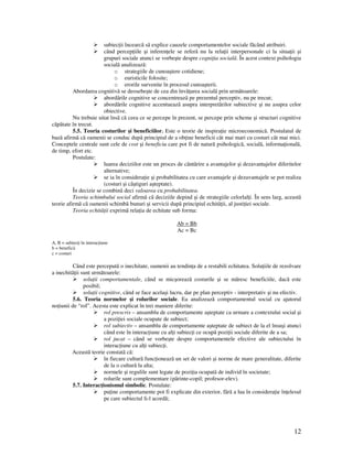 12
subiec ii încearcã sã explice cauzele comportamentelor sociale fãcând atribuiri.
când percep iile şi inferen ele se referã nu la rela ii interpersonale ci la situa ii şi
grupuri sociale atunci se vorbeşte despre cogni ia socialã. În acest context psihologia
socialã analizeazã:
o strategiile de cunoaştere cotidiene;
o euristicile folosite;
o erorile survenite în procesul cunoaşterii.
Abordarea cognitivã se deosebeşte de cea din învã area socialã prin urmãtoarele:
abordãrile cognitive se concentreazã pe prezentul perceptiv, nu pe trecut;
abordãrile cognitive accentueazã asupra interpretãrilor subiective şi nu asupra celor
obiective.
Nu trebuie uitat însã cã ceea ce se percepe în prezent, se percepe prin scheme şi structuri cognitive
cãpãtate în trecut.
5.5. Teoria costurilor şi beneficiilor. Este o teorie de inspira ie microeconomicã. Postulatul de
bazã afirmã cã oamenii se conduc dupã principiul de a ob ine beneficii cât mai mari cu costuri cât mai mici.
Conceptele centrale sunt cele de cost şi beneficiu care pot fi de naturã psihologicã, socialã, informa ionalã,
de timp, efort etc.
Postulate:
luarea deciziilor este un proces de cântãrire a avantajelor şi dezavantajelor diferitelor
alternative;
se ia în considera ie şi probabilitatea cu care avantajele şi dezavantajele se pot realiza
(costuri şi câştiguri aşteptate).
În decizie se combinã deci valoarea cu probabilitatea.
Teoria schimbului social afirmã cã deciziile depind şi de strategiile celorlal i. În sens larg, aceastã
teorie afirmã cã oamenii schimbã bunuri şi servicii dupã principiul echitã ii, al justi iei sociale.
Teoria echitã ii exprimã rela ia de echitate sub forma:
Ab = Bb
Ac = Bc
A, B = subiec i în interac iune
b = beneficii
c = costuri
Când este perceputã o inechitate, oamenii au tendin a de a restabili echitatea. Solu iile de rezolvare
a inechitã ii sunt urmãtoarele:
solu ii comportamentale, când se micşoreazã costurile şi se mãresc beneficiile, dacã este
posibil;
solu ii cognitive, când se face acelaşi lucru, dar pe plan perceptiv - interpretativ şi nu efectiv.
5.6. Teoria normelor şi rolurilor sociale. Ea analizează comportamentul social cu ajutorul
no iunii de “rol”. Acesta este explicat în trei maniere diferite:
rol prescris – ansamblu de comportamente aşteptate ca urmare a contextului social şi
a pozi iei sociale ocupate de subiect;
rol subiectiv – ansamblu de comportamente aşteptate de subiect de la el însuşi atunci
când este în interac iune cu al i subiec i ce ocupă pozi ii sociale diferite de a sa;
rol jucat – când se vorbeşte despre comportamentele efective ale subiectului în
interac iune cu al i subiec i.
Aceastã teorie constatã cã:
în fiecare culturã func ioneazã un set de valori şi norme de mare generalitate, diferite
de la o culturã la alta;
normele şi regulile sunt legate de pozi ia ocupatã de individ în societate;
rolurile sunt complementare (pãrinte-copil; profesor-elev).
5.7. Interac ionismul simbolic. Postulate:
pu ine comportamente pot fi explicate din exterior, fãrã a lua în considera ie în elesul
pe care subiectul li-l acordã;
 