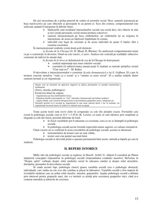 13
De aici necesitatea de a prelua punctul de vedere al actorului social. Deci, oamenii ac ioneazã pe
baza în elesurilor pe care obiectele şi persoanele le au pentru ei. Scos din context, comportamentul este
irelevant, putând fi interpretat în diferite feluri.
în elesurile sunt rezultatul interac iunilor sociale (nu existã deci, nici obiecte în sine
şi nici crea ii personale; existã numai produse colective);
oamenii interac ioneazã pe baza simbolurilor, iar simbolurile îşi au originea în
interac iune, de aceea au în elesuri împãrtãşite în comun;
individul este legat de societate şi de aceea individul nu poate fi în eles fãrã a
examina societatea.
În interac ionismul simbolic existã douã şcoli distincte:
a) Şcoala de la Chicago (G. H. Mead, H. Blumer). Ea analizeazã comportamentul uman
ca pe o construc ie în devenire. Omul nu este reactiv, ci activ. Analiza este centratã pe realitã ile subiective
construite de indivizi în situa ii date.
b) Şcoala de la Iowa se delimiteazã de cea de la Chicago în douã puncte:
conferã importan ã mai mare rolurilor sociale;
considerã cã subiectivitatea umanã poate fi studiatã cu metode ştiin ifice (testul
"Cine sunt eu?" - M. Kuhn).
O dezvoltare a interac ionismului o constituie Şcoala dramaturgicã a lui E. Goffman. El a pus în
termeni concre i metafora "vie ii ca o scenã" şi a "omului ca actor social". El a studiat rela iile dintre
oamenii normali şi cei stigmatiza i.
Stigma este un fenomen de apreciere negativã la adresa persoanelor ce posedã caracteristici
neobişnuite
(fizice, morale, psihologice).
Existã trei feluri de stigma:
- stigmatizarea pe baza deformãrilor fizice;
- blamarea moralã a persoanelor cu "vicii" (alcoolici, homosexuali sau bolnavi psihici);
- stigma tribalã, care constã în dezaprecierea şi discriminarea grupurilor etnice, religioase etc.
Normalii pretind cã îi acceptã pe stigmatiza i în mai mare mãsurã decât o fac în realitate, iar
stigmatiza ii încearcã mereu sã vadã în ce mãsurã sunt accepta i.
Toate aceste teorii sunt teorii slabe în compara ie cu cele din ştiin ele exacte. Formulele care
existã în psihologia socialã, cum ar fi C = f (P,S) (K. Lewin), cu toate cã sunt identice prin simplitate şi
elegan ã cu cele din fizicã, prezintã diferen e de fond:
în fizicã variabilele pot fi mãsurate cu exactitate, ceea ce nu se întâmplã în psihologia
socialã;
în psihologia socialã aceste formule reprezintã numai sugestii, cu valoare orientativã.
Când o teorie nu se confirmã în urma cercetãrilor de psihologie socialã, aceasta se datoreazã:
instrumentelor de testare care nu sunt valide,
teoriei care este par ial sau total falsã.
Psihologia socialã se dezvoltã printr-o ajustare permanentã între teorie, metodã şi faptele pe care le
studiazã.
II. REPERE ISTORICE
Multe idei ale psihologiei sociale se regãsesc la filosofi. Astfel, G. Allport îl considerã pe Platon
ini iatorul concep iei ira ionaliste în psihologia socialã (ira ionalitatea conduitei maselor). Helvetius în
"Despre spirit" vorbeşte despre rolul mediului social în educarea omului şi despre rolul atrac iilor,
dorin elor, pasiunilor în dezvoltarea socialã.
În ciuda acestui fapt, psihologia clasicã ignora variabila socialã (era o psihologie abstractã,
individualã, care studia un om scos din cotidian şi plasat în laborator). Variabila socialã a fost impusã de
revolu iile moderne care au arãtat rolul claselor, maselor, popoarelor. Aşadar psihologia socialã a debutat
prin interesul pentru grupurile mari, dar s-a instituit ca ştiin ã prin cercetarea grupurilor mici, când şi-a
conturat metodele şi tehnicile de cercetare.
 