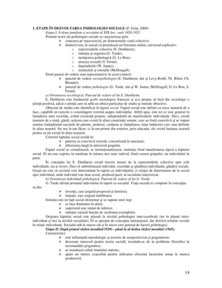 14
1. ETAPE ÎN DEZVOLTAREA PSIHOLOGIEI SOCIALE (P. Golu, 2000)
Etapa I. A doua jumãtate a secolului al XIX-lea - anii 1920-1921
Primele teorii ale psihologiei sociale se caracterizau prin:
centrarea pe macrosocial, pe dimensiunile vie ii colective;
deductivism, în sensul cã postuleazã un fenomen etalon, universal explicativ:
o reprezentãrile colective (E. Durkheim);
o imita ia şi sugestia (G. Tarde);
o molipsirea psihologicã (G. Le Bon);
o atrac ia sexualã (S. Freud);
o deprinderile (W. James);
o instinctele şi emo iile (McDougall).
Douã puncte de vedere sunt reprezentative în acest context:
punctul de vedere sociopsihologist (E. Durkheim, dar şi Levy-Bruhl, Th. Ribot, Ch.
Blondel);
punctul de vedere psihologist (G. Tarde, dar şi W. James, McDougall, G. Le Bon, S.
Freud).
a) Orientarea sociologicã. Punctul de vedere al lui E. Durkheim.
E. Durkheim este fondatorul şcolii sociologice franceze şi şi-a propus sã facã din sociologie o
ştiin ã pozitivã, adicã o ştiin ã care sã aibã un obiect particular de studiu şi metode obiective.
Obiectul de studiu este identificat în faptul social. Faptul social este definit ca orice manierã de a
face, capabilã sã exercite o constrângere externã asupra individului. Altfel spus, este tot ce este general în
întinderea unei societã i, având existen ã proprie, independentã de manifestãrile individuale. Deci, existã
maniere de a sim i, gândi, ac iona care existã în afara conştiin ei umane, care au for ã coercitivã şi se impun
omului (îndeplinind sarcinile de pãrinte, profesor, cetã ean se îndeplinesc nişte îndatoriri care sunt definite
în afara noastrã. Nu noi le-am fãcut, ci le-am primit din exterior, prin educa ie; ele existã înaintea noastrã
pentru că ele existã în afara noastrã).
Criteriul faptului social rezidã în:
puterea sa coercitivã externã, concretizatã în sanc iuni;
difuziunea largã în interiorul grupului.
Faptul social se cristalizeazã, se institu ionalizeazã, institu ia fiind manifestarea tipicã a faptului
social. El nu este cuprins în totalitate în mintea nici unui individ, fiind comun grupului, nu individului în
parte.
În concep ia lui E. Durkheim existã trecere numai de la reprezentãrile colective spre cele
individuale, nu şi invers. Deci el subordoneazã individul, societã ii şi gândirea individualã, gândirii sociale.
Greşit nu este cã socialul este determinant în raport cu individualul, ci rela ia de determinare de la social
spre individual, unde individul este doar ecoul, produsul pasiv al socialului interiorizat.
b) Orientarea individual psihologicã. Punctul de vedere al lui G. Tarde
G. Tarde afirmã primatul individului în raport cu socialul. Via a socialã se compune în concep ia
sa din:
inven ii, care asigurã progresul şi înnoirea;
imita ii, care asigurã stabilitatea.
Imita ia este un fapt social elementar şi se supune unor legi:
se face dinãuntru în afarã;
superiorul este imitat de inferior;
imita ia variazã func ie de vechimea exemplelor.
Originea faptului social este plasatã la nivelul psihologiei inter-cerebrale (nu în planul intra-
individual şi nici la nivelul socialului). El se apropie de concep ia interac iunii, dar dizolvã rela iile sociale
în rela ii individuale. Socialul atât în macro cât şi în micro este generat de factori psihologici.
Etapa II. Dupã primul rãzboi mondial(1920) - pânã la al doilea rãzboi mondial (1945).
Caracteristici:
este influen atã metodologic şi teoretic de neopozitivism şi pragmatism;
descreşte interesul pentru teoria socialã, trecându-se de la probleme filosofice la
recomandãri pragmatice;
se instaleazã cultul ritualului statistic;
apare un interes exacerbat pentru utilizarea eficientã factorului uman în munca
productivã;
 