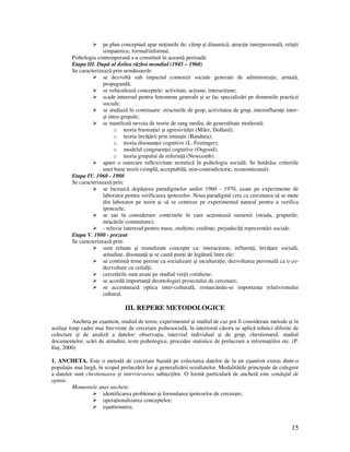 15
pe plan conceptual apar no iunile de: câmp şi dinamicã, atrac ie interpersonalã, rela ii
simpatetice, formal/informal.
Psihologia contemporanã s-a constituit în aceastã perioadã.
Etapa III. Dupã al doilea rãzboi mondial (1945 – 1960)
Se caracterizeazã prin următoarele:
se dezvoltã sub impactul comenzii sociale generate de administra ie, armatã,
propagandã;
se vehiculeazã conceptele: activitate, ac iune, interac iune;
scade interesul pentru fenomene generale şi se fac specializãri pe domeniile practicii
sociale;
se studiazã în continuare: structurile de grup, activitatea de grup, interinfluen e inter-
şi intra-grupale;
se manifestã nevoia de teorie de rang mediu, de generalitate moderatã:
o teoria frustra iei şi agresivitã ii (Miler, Dollard);
o teoria învã ãrii prin imita ie (Bandura);
o teoria disonan ei cognitive (L. Festinger);
o modelul congruen ei cognitive (Osgood);
o teoria grupului de referin ã (Newcomb).
apare o oarecare reflexivitate teoreticã în psihologia socialã. Se hotãrãsc criteriile
unei bune teorii (simplã, acceptabilã, non-contradictorie, economicoasã).
Etapa IV. 1960 - 1980
Se caracterizeazã prin:
se încearcã depãşirea paradigmelor anilor 1960 - 1970, axate pe experimente de
laborator pentru verificarea ipotezelor. Noua paradigmă cere ca cercetarea sã se mute
din laborator pe teren şi sã se centreze pe experimentul natural pentru a verifica
ipotezele;
se iau în considerare contextele în care ac ioneazã oamenii (strada, grupurile,
mişcãrile comunitare);
- reînvie interesul pentru mase, mul imi, credin e, prejudecã i reprezentãri sociale.
Etapa V. 1980 - prezent
Se caracterizeazã prin:
sunt reluate şi reanalizate concepte ca: interac iune, influen ã, învã are socialã,
atitudine, disonan ã şi se cautã pun i de legãturã între ele;
se continuã teme perene ca socializare şi incultura ie, dezvoltarea personalã ca o co-
dezvoltare cu ceilal i;
cercetãrile sunt axate pe studiul vie ii cotidiene;
se acordã importan ã deontologiei proiectului de cercetare;
se accentueazã optica inter-culturalã, remarcându-se importan a relativismului
cultural.
III. REPERE METODOLOGICE
Ancheta pe eşantion, studiul de teren, experimentul şi studiul de caz pot fi considerate metode şi în
acelaşi timp cadre mai frecvente de cercetare psihosocială, în interiorul cărora se aplică tehnici diferite de
colectare şi de analiză a datelor: observa ia, interviul individual şi de grup, chestionarul, studiul
documentelor, scări de atitudini, teste psihologice, procedee statistice de prelucrare a informa iilor etc. (P.
Ilu , 2000)
1. ANCHETA. Este o metodă de cercetare bazată pe colectarea datelor de la un eşantion extras dintr-o
popula ie mai largă, în scopul prelucrării lor şi generalizării rezultatelor. Modalită ile principale de culegere
a datelor sunt chestionarea şi intervievarea subiec ilor. O formă particulară de anchetă este sondajul de
opinie.
Momentele unei anchete:
identificarea problemei şi formularea ipotezelor de cercetare;
opera ionalizarea conceptelor;
eşantionarea;
 