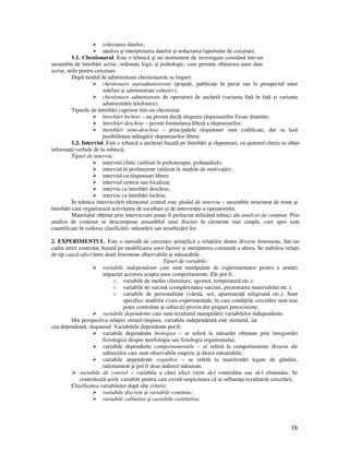 16
colectarea datelor;
analiza şi interpretarea datelor şi redactarea raportului de cercetare.
1.1. Chestionarul. Este o tehnică şi un instrument de investigare constând într-un
ansamblu de întrebări scrise, ordonate logic şi psihologic, care permite ob inerea unor date
scrise, utile pentru cercetare.
După modul de administrare chestionarele se împart:
chestionare autoadministrate (poştale, publicate în presă sau în prospectul unor
mărfuri şi administrate colectiv);
chestionare administrate de operatorii de anchetă (varianta fa ă în fa ă şi varianta
administrării telefonice).
Tipurile de întrebări cuprinse într-un chestionar
întrebări închise – nu permit decât alegerea răspunsurilor fixate dinainte;
întrebări deschise – permit formularea liberă a răspunsurilor;
întrebări semi-deschise – principalele răspunsuri sunt codificate, dar se lasă
posibilitatea adăugării răspunsurilor libere.
1.2. Interviul. Este o tehnică a anchetei bazată pe întrebări şi răspunsuri, cu ajutorul căreia se ob in
informa ii verbale de la subiec i.
Tipuri de interviu:
interviul clinic (utilizat în psihoterapie, psihanaliză);
interviul în profunzime (utilizat în studiile de motiva ie);
interviul cu răspunsuri libere;
interviul centrat sau focalizat;
interviu cu întrebări deschise;
interviu cu întrebări închise.
În tehnica intervievării elementul central este ghidul de interviu – ansamblu structurat de teme şi
întrebări care organizează activitatea de ascultare şi de interven ie a operatorului.
Materialul ob inut prin intervievare poate fi prelucrat utilizând tehnici ale analizei de con inut. Prin
analiza de con inut se descompune ansamblul unui discurs în elemente mai simple, care apoi sunt
cuantificate în vederea clasificării, măsurării sau ierarhizării lor.
2. EXPERIMENTUL. Este o metodă de cercetare ştiin ifică a rela iilor dintre diverse fenomene, într-un
cadru strict controlat, bazată pe modificarea unor factori şi men inerea constantă a altora. Se stabilesc rela ii
de tip cauză-efect între două fenomene observabile şi măsurabile.
Tipuri de variabile:
variabile independente care sunt manipulate de experimentator pentru a urmări
impactul acestora asupra unor comportamente. Ele pot fi:
o variabile de mediu (iluminare, zgomot, temperatură etc.);
o variabile de sarcină (complexitatea sarcinii, prezentarea materialului etc.);
o variabile de personalitate (vârstă, sex, apartenen ă religioasă etc.). Sunt
specifice studiilor cvasi-experimentale, în care condi iile cercetării sunt mai
pu in controlate şi subiec ii provin din grupuri preexistente.
variabile dependente care sunt rezultatul manipulării variabilelor independente.
Din perspectiva rela iei stimul-răspuns, variabila independentă este stimulul, iar
cea dependentă, răspunsul. Variabilele dependente pot fi:
variabile dependente biologice – se referă la măsurări ob inute prin înregistrări
fiziologice despre morfologia sau fiziologia organismului;
variabile dependente comportamentale – se referă la comportamente diverse ale
subiec ilor care sunt observabile empiric şi direct măsurabile;
variabile dependente cognitive – se referă la manifestări legate de gândire,
ra ionament şi pot fi doar indirect măsurate.
variabile de control – variabila a cărei efect vrem să-l controlăm sau să-l eliminăm. Se
controlează acele variabile pentru care există suspiciunea că ar influen a rezultatele cercetării.
Clasificarea variabilelor după alte criterii:
variabile discrete şi variabile continue;
variabile calitative şi variabile cantitative.
 