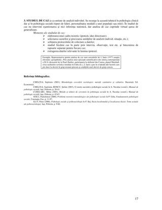 17
3. STUDIUL DE CAZ ia ca unitate de analiză individul. Se recurge la această tehnică în psihologia clinică
dar şi în psihologia socială (tipuri de lideri, personalitatea modală a unei popula ii sau etnii). În studiul de
caz nu intervine eşantionarea şi nici inferen a statistică, dar analiza de caz cuprinde virtual şansa de
generalizare.
Momente ale studiului de caz:
elaborarea unui cadru teoretic (ipoteză, idee directoare);
selectarea cazurilor şi precizarea unită ilor de analiză (individ, situa ie, etc.);
schi area protocolului de colectare a datelor;
studiul fiecărui caz în parte prin interviu, observa ie, test etc. şi întocmirea de
rapoarte separate pentru fiecare caz;
extragerea datelor relevante în lumina ipotezei.
Exemplu. Reprezentative pentru analiza de caz sunt cercetările lui I. Janis (1977) asupra
efectului «groupthink», Prin analiza unor episoade semnificative din istoria contemporană
a SUA (dezastrul de la Pearl Harbor, participarea la războiul din Coreea, planul Marshall,
criza rachetelor sovietice instalate în Cuba etc.), I. Janis a pus în eviden ă atât factorii care
pot duce la decizii în grup eronate precum şi condi iile unei decizii de grup corecte.
Referin e bibliografice.
CHELCEA, Septimiu (2001), Metodologia cercetării sociologice: metode cantitative şi calitative, Bucureşti, Ed.
Economică;
CHELCEA, Septimiu, BONCU, Ştefan (2003), O istorie succintă a psihologiei sociale în A. Neculau (coord.), Manual de
psihologie socială, Iaşi, Polirom, p. 28-41;
CURELARU, Mihai (2003), Metode şi tehnici de cercetare în psihologia socială în A. Neculau (coord.), Manual de
psihologie socială, Iaşi, Polirom, p. 42-67;
GOLU, Pantelimon (2000), Probleme teoretico-metodologice ale psihologiei sociale în P. Golu, Fundamentele psihologiei
sociale, Constan a, Exe. p. 11-97;
ILUT, Petru (2000), Psihologii sociale şi psihosociologie în P. Ilu , Iluzia localismului şi localizarea iluziei. Teme actuale
ale psihosociologiei, Iaşi, Polirom, p. 9-60.
 