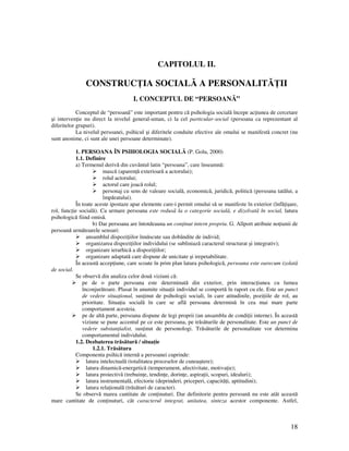 18
CAPITOLUL II.
CONSTRUC IA SOCIALĂ A PERSONALITĂ II
I. CONCEPTUL DE “PERSOANĂ”
Conceptul de “persoană” este important pentru că psihologia socială începe ac iunea de cercetare
şi interven ie nu direct la nivelul general-uman, ci la cel particular-social (persoana ca reprezentant al
diferitelor grupuri).
La nivelul persoanei, psihicul şi diferitele conduite efective ale omului se manifestă concret (nu
sunt anonime, ci sunt ale unei persoane determinate).
1. PERSOANA ÎN PSIHOLOGIA SOCIALĂ (P. Golu, 2000)
1.1. Definire
a) Termenul derivă din cuvântul latin “persoana”, care înseamnă:
mască (aparen ă exterioară a actorului);
rolul actorului;
actorul care joacă rolul;
personaj cu sens de valoare socială, economică, juridică, politică (persoana tatălui, a
împăratului).
În toate aceste ipostaze apar elemente care-i permit omului să se manifeste în exterior (înfă işare,
rol, func ie socială). Ca urmare persoana este redusă la o categorie socială, e dizolvată în social, latura
psihologică fiind omisă.
b) Dar persoana are întotdeauna un con inut intern propriu. G. Allport atribuie no iunii de
persoană următoarele sensuri:
ansamblul dispozi iilor înnăscute sau dobândite de individ;
organizarea dispozi iilor individului (se subliniază caracterul structurat şi integrativ);
organizare ierarhică a dispozi iilor;
organizare adaptată care dispune de unicitate şi irepetabilitate.
În această accep iune, care scoate în prim plan latura psihologică, persoana este oarecum izolată
de social.
Se observă din analiza celor două viziuni că:
pe de o parte persoana este determinată din exterior, prin interac iunea cu lumea
înconjurătoare. Plasat în anumite situa ii individul se comportă în raport cu ele. Este un punct
de vedere situa ional, sus inut de psihologii sociali, în care atitudinile, pozi iile de rol, au
prioritate. Situa ia socială în care se află persoana determină în cea mai mare parte
comportament acesteia.
pe de altă parte, persoana dispune de legi proprii (un ansamblu de condi ii interne). În această
viziune se pune accentul pe ce este persoana, pe trăsăturile de personalitate. Este un punct de
vedere substan ialist, sus inut de personologi. Trăsăturile de personalitate vor determina
comportamentul individului.
1.2. Dezbaterea trăsătură / situa ie
1.2.1. Trăsătura
Componenta psihică internă a persoanei cuprinde:
latura intelectuală (totalitatea proceselor de cunoaştere);
latura dinamică-energetică (temperament, afectivitate, motiva ie);
latura proiectivă (trebuin e, tendin e, dorin e, aspira ii, scopuri, idealuri);
latura instrumentală, efectorie (deprinderi, priceperi, capacită i, aptitudini);
latura rela ională (trăsături de caracter).
Se observă marea cantitate de con inuturi. Dar definitorie pentru persoană nu este atât această
mare cantitate de con inuturi, cât caracterul integrat, unitatea, sinteza acestor componente. Astfel,
 