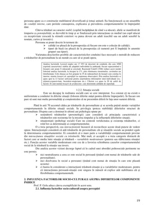 19
persoana apare ca o construc ie multilateral diversificată şi totuşi unitară. Ea func ionează ca un ansamblu
de condi ii interne, care permite cunoaşterea, explicarea şi prevederea comportamentelor în împrejurări
date.
Câteva trăsături au caracter stabil, (copilul încăpă ânat de când s-a născut), altele se manifestă de
timpuriu ca poten ialită i, se dezvoltă în timp şi se finalizează prin interac iune cu mediul (un copil născut
cu receptivitate crescută la stimulii exteriori va putea deveni un adult irascibil sau un adult sensibil la
noutate, curios şi inventiv).
Persoana se poate descrie în termeni de:
calită i (se pleacă de la presupozi ia că fiecare om este o colec ie de calită i);
tipuri de bază (se pleacă de la presupozi ia că oamenii pot fi împăr i i în anumite
grupuri sau tipuri).
Varietatea descrierilor posibile ale caracteristicilor conduitei face necesară o metodă de reducere
a trăsăturilor de personalitate la un număr cu care să se poată opera.
Analiza factorială. Lexicul englez are 17 953 de descrieri de conduită, din care 4500
exprimă caracteristici stabile ale adaptării individului la ambian ă, fiecare reprezentând o
însuşire care poate fi măsurată şi cercetată. Raymond Cattell (1946) reduce acest număr
folosind analiza factorială, la început la 171, prin eliminarea sinonimelor, cuvintelor rar
întrebuin ate. Cele rămase au fost grupate în 35 de mănunchiuri de însuşiri care corelau în
interior, numite însuşiri de suprafa ă (se supuneau observa iei). Prin analiza factorială s-a
ajuns apoi la 12 factori suficien i pentru surprinderea diferen elor inter-individuale (ex.:
re inere-expansivitate, încredere-suspiciune etc.). Ulterior s-a ajuns la 20 de astfel de
factori. Ei sunt numi i însuşiri de profunzime, care determină calită ile de suprafa ă.
1.2.2. Situa ia socială
Este un decupaj în realitatea socială care se cere interpretat. S-a constat că nu există o
uniformitate a conduitei în diferite situa ii (folosim diferite măşti pentru diferite împrejurări). În fiecare om
pare să sunt mai multe personalită i şi conştientizăm că ne prezentăm diferit în fa a unor oameni diferi i.
Până în anii 70 accentul cădea pe trăsăturile de personalitate şi se acorda pu ină aten ie varia iilor
comportamentale în diferite situa ii sociale. Se privilegia ipoteza stabilită ii diferitelor structuri de
personalitate: Disputa care a dominat în ultimii ani psihologia opune pe:
sus inătorii trăsăturilor (personologii) care consideră că principala caracteristică a
trăsăturilor este rezisten a lor la trecerea timpului şi la influen ele diferitelor situa ii;
situa ioniştii (psihologi sociali) Care nu contestă veridicitatea şi existen a trăsăturilor, ci
rolul lor ca determinan i ai comportamentului.
O a treia perspectivă, cea interac ionistă încearcă să reconcilieze aceste două puncte de vedere
opuse. Interac ioniştii consideră că atât trăsăturile de personalitate cât şi situa iile sociale au ponderi egale
în determinarea comportamentelor. Ei consideră că o mare parte a variabilită ii comportamentale provine
din interac iunea situa iilor sociale cu trăsăturile. Mai mult, ei acceptă o a treia categorie distinctă de
factori care ar media între situa ie şi trăsătură – variabilele moderatoare (puterea sau slăbiciunea situa iei
etc.). Func ia acestor variabile moderatoare este cea de a favoriza schimbarea cauzelor comportamentului
social de la trăsătură la situa ie sau invers.
Din analiza acestor viziuni decurge faptul că în cadrul unei abordări psihosociale pertinente nu
este permis:
nici neutralizarea a ceea ce este social în persoană ( inând cont numai de trăsăturile sale de
personalitate).
nici dizolvarea în social a persoanei ( inând cont numai de situa ia în care este plasată
aceasta)
ci luarea în considerare a interac iunii trăsătură-situa ie şi a variabilelor moderatoare, pentru
că interac iunea persoană-situa ie este singura în măsură să explice atât stabilitatea cât şi
flexibilitatea comportamentală.
2. INFLUEN A FACTORILOR SOCIO-CULTURALI ASUPRA DIFERITELOR COMPONENTE
PSIHICE
Prof. P. Golu aduce câteva exemplificări în acest sens.
2.1. Influen a factorilor socio-culturali asupra percep iei
 