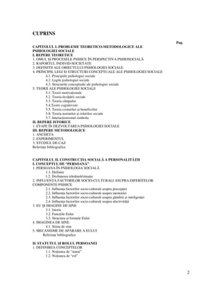 2
CUPRINS
Pag.
CAPITOLUL I. PROBLEME TEORETICO-METODOLOGICE ALE
PSIHOLOGIEI SOCIALE
I. REPERE TEORETICE
1. OMUL ŞI PROCESELE PSIHICE ÎN PERSPECTIVA PSIHOSOCIALÃ
2. RAPORTUL INDIVID-SOCIETATE
3. DEFINITII ALE OBIECTULUI PSIHOLOGIEI SOCIALE.
4. PRINCIPII, LEGI SI STRUCTURI CONCEPTUALE ALE PSIHOLOGIEI SOCIALE
4.1. Principiile psihologiei sociale
4.2. Legile psihologiei sociale
4.3. Structurile conceptuale ale psihologiei sociale
5. TEORII ALE PSIHOLOGIEI SOCIALE
5.1. Teorii motiva ionale
5.2. Teoria învã ãrii sociale
5.3. Teoria câmpului
5.4.Teorii cognitiviste
5.5. Teoria costurilor şi beneficiilor
5.6. Teoria normelor şi rolurilor sociale
5.7. Interac ionismul simbolic
II. REPERE ISTORICE
1. ETAPE ÎN DEZVOLTAREA PSIHOLOGIEI SOCIALE
III. REPERE METODOLOGICE
1. ANCHETA
2. EXPERIMENTUL
3. STUDIUL DE CAZ
Referin e bibliografice
CAPITOLUL II. CONSTRUC IA SOCIALĂ A PERSONALITĂ II
I. CONCEPTUL DE “PERSOANĂ”
1. PERSOANA ÎN PSIHOLOGIA SOCIALĂ
1.1. Definire
1.2. Dezbaterea trăsătură/situa ie
2. INFLUEN A FACTORILOR SOCIO-CULTURALI ASUPRA DIFERITELOR
COMPONENTE PSIHICE
2.1. Influen a factorilor socio-culturali asupra percep iei
2.2. Influen a factorilor socio-culturali asupra memoriei
2.3. Influen a factorilor socio-culturali asupra gândirii şi inteligen ei
2.4. Influen a factorilor socio-culturali asupra afectivită ii
3. EU ŞI IMAGINE DE SINE
3.1. Istoric
3.2. Func iile Eului
3.3. Structura şi formele Eului
4. IMAGINEA DE SINE
4.1. Stima de sine
5. MECANISME DE APĂRARE A EULUI
Referin e bibliografice
II. STATUTUL ŞI ROLUL PERSOANEI
1. DEFINIREA CONCEPTELOR
1.1. No iunea de “statut”
1.2. No iunea de “rol”
 