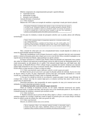 20
Diferite componente ale comportamentului perceptiv suportă influen a:
experien ei trecute;
apartenen ei la grup;
normelor socio-culturale.
Această afirma ie se bazează pe:
2.1.1. Date etnologice
Malinovski (1927) aduce un exemplu de modelare a experien ei vizuale prin factori culturali.
În popula ia Trobiandais asemănările dintre părin ii şi copii şi cele dintre fra i sunt regizate
de norme sociale. Asemănarea copilului cu tata este naturală, presupusă şi afirmată, în timp
ce afirmarea unei asemănări cu mama este considerată o injurie. S-a convenit, de asemenea,
că fra ii nu seamănă între ei (chiar dacă fiecare seamănă cu tatăl său). Este surprinzător
deoarece această popula ie ignoră rolul tatălui în procesul procreării.
Au fost puse în eviden ă şi varia ii ale perceperii culorilor care se produc adesea sub influen a
terminologiei.
Wallis (1926) semnalează faptul că incapacitatea aparentă de a recunoaşte anumite culori
are o origine lingvistică.
Margaret Mead descoperă o popula ie din Noua-Guinee care vede culorile galben, oliv,
bleu-verde şi bleu-lavandă ca varietă i ale aceleiaşi culori. Totuşi ei nu confundă culorile.
Puşi să sorteze culorile ei nu pun laolaltă culori care au aceiaşi etichetă verbală în limba
lor.
Deci, sistemul de culori prin care este conceptualizată lumea vizuală depinde de cultură şi nu
numai de particularită i anatomo-fiziologice.
Observa ii asemănătoare avem şi despre fenomenele auditive (anumite intervale sunt consonante
pentru o cultură şi disonante pentru alta), despre gust şi miros (un trib din Africa consideră respingător şi nu
suportă mirosul de brânză de Olanda, săpun parfumat sau apă de colonie).
Şi timpul variază de la o cultură la alta: Pentru cultura Occidentală este importantă viteza, pentru
alte culturi nu (indienii nord-americani au performan e extrem de slabe la testele de inteligen ă pentru că, în
ciuda instructajului, nu văd ra iunea de a se grăbi). Unii măsoară timpul după ceas, al ii după soare, al ii
după sezoane, iar Radcliffe Brown (1922) vorbeşte despre o popula ie din insulele Andaman care măsoară
timpul după momentul în care încep să miroasă anumite flori, folosind astfel un adevărat calendar floral.
Există culturi cu timp sincronic şi culturi cu timp secven ial.
2.1.2. Date experimentale asupra influen ei cadrelor sociale asupra percep iei
M. Sherif descrie efectul autocinetic care apare în absen ă cadrului de referin ă. Acesta este creat
de fiecare subiect în parte. În grup, răspunsurile acestora tind spre convergen ă, instalându-se o normă
socială care va influen a subiec ii şi atunci când vor răspunde individual.
A fost pus în eviden ă un efectul al stereotipurilor asupra percep iei vizuale (apar diferen e de
evaluare între evaluare unor fe e de oameni după poze şi evaluarea aceloraşi fe e atunci când se ştie şi
grupul etnic de apartenen ă).
Structurile perceptive, deşi inseparabile de natura organelor de sim şi de sistemul nervos sunt
dobândite în cursul experien ei personale şi sociale.
2.2. Influen a factorilor socio-culturali asupra memoriei
Omul are tendin a să transforme trecutul, nu să-l repete. Individul memorează mai repede,
păstrează mai trainic, re produce mai fidel, uită mai greu ceea ce are semnifica ie pentru el. Au fost puse în
eviden ă fenomene de modelare a memoriei prin normele sociale.
2.2.1. Date etnologice
F. Bartlett relatează cum un şef de trib din Africa după ce a făcut o vizită la Londra, a rămas cu
amintirea agen ilor de circula ie. Explica ia constă în faptul că gesturile prin care aceştia dirijau circula ia
intrau în cadrele sociale ale tribului său, unde erau gesturi de salut.
2.2.2. Date experimentale
Deseori, ne amintim numai ceea ce ne convine.
Într-un experiment, Zillig a citit subiec ilor judecă i favorabile şi nefavorabile asupra
femeilor din diferite epoci. După o săptămână, subiec ii au fost puşi în situa ia să le
reproducă. Zillg a constatat că femeile şi le reamintesc mai mult pe cele favorabile.
 