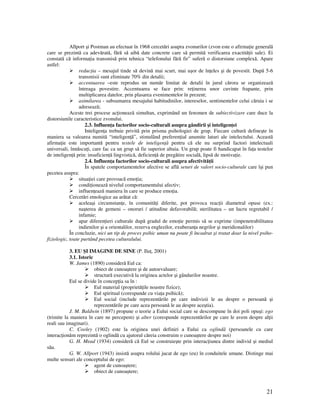 21
Allport şi Postman au efectuat în 1968 cercetări asupra zvonurilor (zvon este o afirma ie generală
care se prezintă ca adevărată, fără să aibă date concrete care să permită verificarea exactită ii sale). Ei
constată că informa ia transmisă prin tehnica “telefonului fără fir” suferă o distorsiune complexă. Apare
astfel:
reduc ia – mesajul tinde să devină mai scurt, mai uşor de în eles şi de povestit. După 5-6
transmisii sunt eliminate 70% din detalii;
accentuarea –este reprodus un număr limitat de detalii în jurul cărora se organizează
întreaga povestire. Accentuarea se face prin: re inerea unor cuvinte frapante, prin
multiplicarea datelor, prin plasarea evenimentelor în prezent;
asimilarea - subsumarea mesajului habitudinilor, intereselor, sentimentelor celui căruia i se
adresează;
Aceste trei procese ac ionează simultan, exprimând un fenomen de subiectivizare care duce la
distorsiunile caracteristice zvonului.
2.3. Influen a factorilor socio-culturali asupra gândirii şi inteligen ei
Inteligen a trebuie privită prin prisma psihologiei de grup. Fiecare cultură defineşte în
maniera sa valoarea numită “inteligen ă”, stimulând preferen ial anumite laturi ale intelectului. Această
afirma ie este importantă pentru testele de inteligen ă pentru că ele nu surprind factori intelectuali
universali, înnăscu i, care fac ca un grup să fie superior altuia. Un grup poate fi handicapat în fa a testelor
de inteligen ă prin: insuficien ă lingvistică, deficien ă de pregătire socială, lipsă de motiva ie.
2.4. Influen a factorilor socio-culturali asupra afectivită ii
În spatele comportamentelor afective se află seturi de valori socio-culturale care îşi pun
pecetea asupra:
situa iei care provoacă emo ia;
condi ionează nivelul comportamentului afectiv;
influen ează maniera în care se produce emo ia.
Cercetări etnologice au arătat că:
aceleaşi circumstan e, în comunită i diferite, pot provoca reac ii diametral opuse (ex.:
naşterea de gemeni – onoruri / atitudine defavorabilă; sterilitatea – un lucru regretabil /
infamie;
apar diferen ieri culturale după gradul de emo ie permis să se exprime (impenetrabilitatea
indienilor şi a orientalilor, rezerva englezilor, exuberan a negrilor şi meridionalilor)
În concluzie, nici un tip de proces psihic uman nu poate fi încadrat şi tratat doar la nivel psiho-
fiziologic, toate purtând pecetea culturalului.
3. EU ŞI IMAGINE DE SINE (P. Ilu , 2001)
3.1. Istoric
W. James (1890) consideră Eul ca:
obiect de cunoaştere şi de autoevaluare;
structură executivă la originea actelor şi gândurilor noastre.
Eul se divide în concep ia sa în :
Eul material (proprietă ile noastre fizice);
Eul spiritual (corespunde cu via a psihică);
Eul social (include reprezentările pe care indivizii le au despre o persoană şi
reprezentările pe care acea persoană le au despre aceştia).
J. M. Baldwin (1897) propune o teorie a Eului social care se descompune în doi poli opuşi: ego
(trimite la maniera în care ne percepem) şi alter (corespunde reprezentărilor pe care le avem despre al ii
reali sau imaginari).
C. Cooley (1902) este la originea unei definiri a Eului ca oglindă (persoanele cu care
interac ionăm reprezintă o oglindă cu ajutorul căreia construim o cunoaştere despre noi)
G. H. Mead (1934) consideră că Eul se construieşte prin interac iunea dintre individ şi mediul
său.
G. W. Allport (1943) insistă asupra rolului jucat de ego (eu) în conduitele umane. Distinge mai
multe sensuri ale conceptului de ego:
agent de cunoaştere;
obiect de cunoaştere;
 