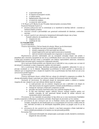 22
ca persoană egoistă;
în căutarea recunoaşterii sociale;
ca arbitru neutru;
luptând pentru obiectivele sale;
ca sistem de conduite;
ca sistem de valori sociale;
T. B. Rogers şi H. Markus în anii 70 readuc interesul pentru cercetarea Eului.
În prezent Eul poate fi privit ca:
fenomen psihosocial care se construieşte şi se manifestă la interfa a individ – societate şi
mediază rela iile cu lumea;
structură centrală a personalită ii care generează sentimentele de identitate, continuitate,
unicitate;
schemă cognitivă care selectează şi interpretează informa iile despre sine şi lume.
Formele subiective de manifestare a Eului sunt:
imaginea de sine;
conştiin a de sine.
3.2. Func iile Eului
La nivel individual:
Tratarea informa iilor ( Eul are func ie de selec ie, filtrare sau de distorsiune).
sensibilitate mai mare la stimulii lega i de Eu;
stimulii congruen i cu Eul sunt trata i mai eficient;
stimulii lega i de Eu sunt mai rapid recunoscu i şi reaminti i;
indivizii rezistă la informa iile non-congruente cu structurile Eului.
Reglementarea afectelor (informa iile care nu corespund concep iei despre sine produc o
perturbare atât a structurii conceptului de sine cât şi a echilibrului afectiv ceea ce face necesară o reafirmare
a Eului prin recrutarea din Eul actual a concep iilor care întăresc reprezentările anterioare, men inerea
stabilită ii Eului devenind astfel o manieră de a reglementa afectele).
Eul şi motiva ia (Eurile posibile care exprimă ceea ce individul ar vrea, ar putea sau s-ar teme să
devină pot fi considerate ca nişte componente cognitive ale motiva iei).
Eul şi performan a (Eul poate determina performan a prin aşteptările subiectului în ceea ce
priveşte rezultatele ce vor fi ob inute. Manipulând accesibilitatea la Eurile posibile s-a demonstrat că
subiec ii care se imaginează într-o situa ie de reuşită în viitor au performan e mai bune decât cei care şi-au
activat un Eu posibil negativ).
La nivel social.
Tratarea informa iei despre celălalt (Eul are valoare de referin ă în compararea eu-celălalt. În
absen a informa iilor despre o persoană care trebuie evaluată, Eul furnizează cadrul de referin ă).
Strategiile de interac iune. Se utilizează situa ii de interac iune pentru a elabora şi men ine
imaginea de sine, situa ie în care sunt utilizate diferite tipuri de strategii:
se caută persoane care nu contrazic imaginea pe care o individul o are despre el,
chiar dacă aceasta este negativă (pentru a men ine predictibilitatea şi controlul);
strategii de valorizare a Eului prin compararea socială;
percep ie mai facilă a feed-back-urilor care confirmă imaginea de sine;
în fa a unui feed-back negativ subiec ii folosesc strategii cognitive pentru a-şi
men ine concep ia de sine anterioară făcând dovadă de aten ie selectivă sau
interpretând selectiv informa iile.
Prezentarea de sine (metodele de prezentare în fa a altora au ca scop maximizarea finalită ilor
sociale şi materiale şi influen area conduitelor celorlal i). Două tipuri de prezentare au fost studiate:
prezentarea de sine strategică care are ca finalitate crearea unei anumite impresii (spre
exemplu, strategiile de auto-handicapare au ca scop protejarea de riscul de a scădea stima de
sine, individul servindu-se de informa iile disponibile pentru a-şi pregăti scuze în caz de
eşec)
prezentarea de sine autentică are ca obiectiv o mai bună cunoaştere a Eului (individul se
relevă celuilalt prezentându-se în maniera cea mai personală posibilă).
În rezumat, Eul:
sintetizează informa iile din autopercep ie şi percep ia socială, ducând la constituirea
imaginii de sine şi de altul;
 