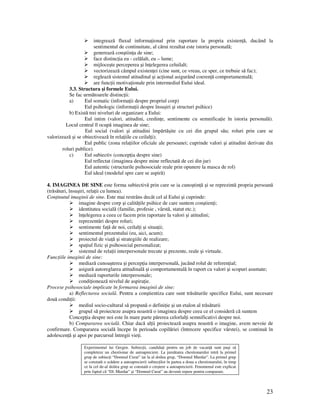 23
integrează fluxul informa ional prin raportare la propria existen ă, ducând la
sentimentul de continuitate, al cărui rezultat este istoria personală;
generează conştiin a de sine;
face distinc ia eu - celălalt, eu – lume;
mijloceşte perceperea şi în elegerea celuilalt;
vectorizează câmpul existen ei (cine sunt, ce vreau, ce sper, ce trebuie să fac);
reglează sistemul atitudinal şi ac ional asigurând coeren ă comportamentală;
are func ii motiva ionale prin intermediul Eului ideal.
3.3. Structura şi formele Eului.
Se fac următoarele distinc ii:
a) Eul somatic (informa ii despre propriul corp)
Eul psihologic (informa ii despre însuşiri şi structuri psihice)
b) Există trei niveluri de organizare a Eului:
Eul intim (valori, atitudini, credin e, sentimente cu semnifica ie în istoria personală).
Locul central îl ocupă imaginea de sine;
Eul social (valori şi atitudini împărtăşite cu cei din grupul său; roluri prin care se
valorizează şi se obiectivează în rela iile cu ceilal i);
Eul public (zona rela iilor oficiale ale persoanei; cuprinde valori şi atitudini derivate din
roluri publice).
c) Eul subiectiv (concep ia despre sine)
Eul reflectat (imaginea despre mine reflectată de cei din jur)
Eul autentic (structurile psihosociale reale prin opunere la masca de rol)
Eul ideal (modelul spre care se aspiră)
4. IMAGINEA DE SINE este forma subiectivă prin care se ia cunoştin ă şi se reprezintă propria persoană
(trăsături, însuşiri, rela ii cu lumea).
Con inutul imaginii de sine. Este mai restrâns decât cel al Eului şi cuprinde:
imagine despre corp şi calită ile psihice de care suntem conştien i;
identitatea socială (familie, profesie , vârstă, statut etc.);
în elegerea a ceea ce facem prin raportare la valori şi atitudini;
reprezentări despre roluri;
sentimente fa ă de noi, ceilal i şi situa ii;
sentimentul prezentului (eu, aici, acum);
proiectul de via ă şi strategiile de realizare;
spa iul fizic şi psihosocial personalizat;
sistemul de rela ii interpersonale trecute şi prezente, reale şi virtuale.
Func iile imaginii de sine:
mediază cunoaşterea şi percep ia interpersonală, jucând rolul de referen ial;
asigură autoreglarea atitudinală şi comportamentală în raport cu valori şi scopuri asumate;
mediază raporturile interpersonale;
condi ionează nivelul de aspira ie.
Procese psihosociale implicate în formarea imaginii de sine:
a) Reflectarea socială. Pentru a conştientiza care sunt trăsăturile specifice Eului, sunt necesare
două condi ii:
mediul socio-cultural să propună o defini ie şi un etalon al trăsăturii
grupul să proiecteze asupra noastră o imaginea despre ceea ce el consideră că suntem
Concep ia despre noi este în mare parte părerea celorlal i semnificativi despre noi.
b) Compararea socială. Chiar dacă al ii proiectează asupra noastră o imagine, avem nevoie de
confirmare. Compararea socială începe în perioada copilăriei (întrecere specifice vârstei), se continuă în
adolescen ă şi apoi pe parcursul întregii vie i.
Experimentul lui Gergen. Subiec ii, candida i pentru un job de vacan ă sunt puşi să
completeze un chestionar de autoapreciere. La jumătatea chestionarului intră la primul
grup de subiec i “Domnul Curat” iar la al doilea grup, “Domnul Murdar”. La primul grup
se constată o scădere a autoaprecierii subiec ilor în partea a doua a chestionarului, în timp
ce la cel de-al doilea grup se constată o creştere a autoaprecierii. Fenomenul este explicat
prin faptul că “Dl. Murdar” şi “Domnul Curat” au devenit repere pentru comparare.
 