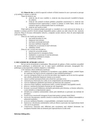 25
4.1. Stima de sine se referă la aspectul evaluativ al Eului (maniera în care o persoană se percepe
şi îşi atribuie o valoare ca individ).
Tipuri de stimă de sine.
stimă de sine de stare (stabilă) vs. stimă de sine dispozi ională (variabilă în func ie
de context);
stimă de sine globală (evaluare globală a propriilor caracteristici) vs. stimă de sine
multidimensională (reprezentare a sinelui ca entitate cu multe fa ete, stima de sine
variind în raport cu dimensiunile luate în considera ie).
stimă de sine înaltă şi slabă.
Când indivizii îşi evaluează propria persoană se consideră că ei sunt motiva i de dorin a de a
men ine o evaluare pozitivă .Există strategii disponibile pentru a păstra sau mări stima de sine: memorie
selectivă, filtraj în favoarea informa iilor selective, comparări sociale selective, biais de autocomplezen ă
(self-serving bias).
Stima de sine înaltă este asociată cu:
mai multă încredere în sine;
răspunsuri mai extreme;
mai bună consisten ă interioară;
mai mare stabilitate temporală;
tendin a de a se prezenta în mod valorizant;
stabilitate a Eului.
Stima de sine scăzută este asociată cu:
ezitare de a-şi acorda aten ie;
lipsă de precizie în cunoaşterea Eului;
tendin ă de a se prezenta în mod devalorizant;
mai mare sensibilitate la situa ie;
instabilitate a Eului.
5. MECANISME DE APĂRARE A EULUI
Eul are nevoie de protec ie şi autoreglare. Mecanismele de apărare a Eului constituie ansamblul
de procese psihologice şi psihosociale care se opun ruperii echilibrului persoanei, dezagregării bio-
psihologice şi dezorganizării conduitei adaptative a individului.
J. B. Coleman a făcut următoarea clasificare:
refularea (respingerea şi men inerea în inconştient a unor gânduri, imagini, amintiri legate
de o pulsiune care dacă ar deveni conştientă ar rupe echilibrul psihologic);
regresia (retragerea Eului la un nivel de dezvoltare mai timpuriu sau la un nivel de aspira ie
mai coborât, producând răspunsuri imature şi ne-uzuale);
refuzul realită ii (protejarea Eului prin refuzul de a percepe ceva);
ra ionalizarea (încercarea de a arăta că un comportament este dezirabil şi acceptabil);
represia (înlăturarea gândurilor periculoase sau dureroase din conştient);
repararea Eului (ispăşirea, neutralizarea astfel, a actelor dorin elor inacceptabile moral);
fantezia ( satisfacerea dorin elor frustrate pe cale imaginară);
forma ia reac ională (înlăturarea dorin elor periculoase prin folosirea, ca bariere subiective,
a unor atitudini şi comportamente opuse);
identificarea (creşterea sentimentului valoric prin identificare cu persoane sau institu ii de
prestigiu);
insularizarea emo ională (retragerea în pasivitate pentru a proteja rănile Eului);
introiec ia (încorporarea valorilor externe în structura Eului pentru a înlătura amenin ările şi
arbitrariul mediului);
proiec ia (atribuirea blamului, a responsabilită ii, a dorin elor imorale altora);
deplasarea ( descărcarea sentimentelor ostile pe obiecte şi persoane mai nepericuloase decât
cele care le-au generat);
compensarea (mascarea unei slăbiciuni prin accentuarea unei trăsături dominante sau
acceptarea frustrării dintr-un domeniu prin suprasatisfacere în altă zonă).
Referin e bibliografice.
 