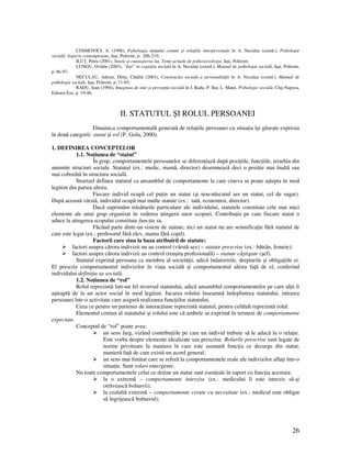 26
COSMOVICI, A. (1996), Psihologia sim ului comun şi rela iile interpersonale în A. Neculau (coord.), Psihologie
socială. Aspecte contemporane, Iaşi, Polirom, p. .206-219;
ILU , Petru (2001), Sinele şi cunoaşterea lui. Teme actuale de psihosociologie, Iaşi, Polirom;
LUNGU, Ovidiu (2003), “Eul” în cogni ia socială în A. Neculau (coord.), Manual de psihologie socială, Iaşi, Polirom,
p. 86-97;
NECULAU, Adrian, Dîr u, Cătălin (2003), Construc ia socială a personalită ii în A. Neculau (coord.), Manual de
psihologie socială, Iaşi, Polirom, p. 71-85;
RADU, Ioan (1994), Imaginea de sine şi percep ia socială în I. Radu, P. Ilu , L. Matei, Psihologie socială, Cluj-Napoca,
Editura Exe, p. 19-46;
II. STATUTUL ŞI ROLUL PERSOANEI
Dinamica comportamentală generată de rela iile persoanei cu situa ia îşi găseşte expresia
în două categorii: statut şi rol (P. Golu, 2000).
1. DEFINIREA CONCEPTELOR
1.1. No iunea de “statut”
În grup, comportamentele persoanelor se diferen iază după pozi iile, func iile, ierarhia din
anumite structuri sociale. Statutul (ex.: medic, mamă, director) desemnează deci o pozi ie mai înaltă sau
mai coborâtă în structura socială.
Stoetzel definea statutul ca ansamblul de comportamente la care cineva se poate aştepta în mod
legitim din partea altora.
Fiecare individ ocupă cel pu in un statut (şi nou-născutul are un statut, cel de sugar).
După această vârstă, individul ocupă mai multe statute (ex.: tată, economist, director).
Dacă suprimăm trăsăturile particulare ale individului, statutele constituie cele mai mici
elemente ale unui grup organizat în vederea atingerii unor scopuri. Contribu ia pe care fiecare statut o
aduce la atingerea scopului constituie func ia sa.
Făcând parte dintr-un sistem de statute, nici un statut nu are semnifica ie fără statutul de
care este legat (ex.: profesorul fără elev, mama fără copil).
Factorii care stau la baza atribuirii de statute:
factori asupra cărora indivizii nu au control (vârstă sex) – statute prescrise (ex.: bătrân, femeie);
factori asupra cărora indivizii au control (reuşita profesională) – statute câştigate (şef).
Statutul exprimă persoana ca membru al societă ii, adică îndatoririle, drepturile şi obliga iile ei.
El prescrie comportamentul indivizilor în via a socială şi comportamentul altora fa ă de el, conferind
individului defini ia sa socială.
1.2. No iunea de “rol”
Rolul reprezintă într-un fel reversul statutului, adică ansamblul comportamentelor pe care al ii îi
aşteaptă de la un actor social în mod legitim. Jucarea rolului înseamnă îndeplinirea statutului, intrarea
persoanei într-o activitate care asigură realizarea func iilor statutului.
Ceea ce pentru un partener de interac iune reprezintă statutul, pentru celălalt reprezintă rolul.
Elementul comun al statutului şi rolului este că ambele se exprimă în termeni de comportamente
expectate.
Conceptul de “rol” poate avea:
un sens larg, vizând contribu iile pe care un individ trebuie să le aducă la o rela ie.
Este vorba despre elemente idealizate sau prescrise. Rolurile prescrise sunt legate de
norme privitoare la maniera în care este asumată func ia ce decurge din statut,
manieră fa ă de care există un acord general.
un sens mai limitat care se referă la comportamentele reale ale indivizilor afla i într-o
situa ie. Sunt roluri emergente.
Nu toate comportamentele celui ce de ine un statut sunt esen iale în raport cu func ia acestuia:
la o extremă – comportamente interzise (ex.: medicului îi este interzis să-şi
otrăvească bolnavii);
la cealaltă extremă – comportamente cerute cu necesitate (ex.: medicul este obligat
să îngrijească bolnavul);
 