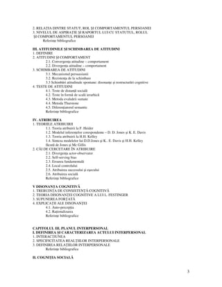 3
2. RELA IA DINTRE STATUT, ROL ŞI COMPORTAMENTUL PERSOANEI
3. NIVELUL DE ASPIRA IE ŞI RAPORTUL LUI CU STATUTUL, ROLUL
ŞI COMPORTAMENTUL PERSOANEI
Referin e bibliografice
III. ATITUDINILE ŞI SCHIMBAREA DE ATITUDINI
1. DEFINIRE
2. ATITUDINI ŞI COMPORTAMENT
2.1. Convergen a atitudine – comportament
2.2. Divergen a atitudine – comportament
3. SCHIMBAREA DE ATITUDINI
3.1. Mecanismul persuasiunii
3.2. Rezisten a de la schimbare
3.3 Schimbări atitudinale spontane: disonan e şi restructurări cognitive
4. TESTE DE ATITUDINI
4.1. Teste de distan ă socială
4.2. Teste în formă de scală ierarhică
4.3. Metoda evaluării sumate
4.4. Metoda Thurstone
4.5. Diferen iatorul semantic
Referin e bibliografice
IV. ATRIBUIREA
1. TEORIILE ATRIBUIRII
1.1. Teoria atribuirii la F. Heider
1.2. Modelul inferen elor corespondente – D. D. Jones şi K. E. Davis
1.3. Teoria atribuirii la H.H. Kelley
1.4. Sinteza modelelor lui D.D.Jones şi K.. E. Davis şi H.H. Kelley
făcută de Jones şi Mc Gillis
2. CĂI DE CERCETARE ÎN ATRIBUIRE
2.1. Divergen a actor-observator
2.2. Self-serving bias
2.3. Eroarea fundamentală
2.4. Locul controlului
2.5. Atribuirea succesului şi eşecului
2.6. Atribuirea socială
Referin e bibliografice
V DISONAN A COGNITIVĂ
1. TREBUIN A DE CONSISTEN Ă COGNITIVĂ
2. TEORIA DISONAN EI COGNITIVE A LUI L. FESTINGER
3. SUPUNEREA FOR ATĂ
4. EXPLICA II ALE DISONAN EI
4.1. Auto-percep ia
4.2. Ra ionalizarea
Referin e bibliografice
CAPITOLUL III. PLANUL INTERPERSONAL
I. DEFINIREA ŞI CARACTERIZAREA ACTULUI INTERPERSONAL
1. INTERAC IUNEA
2. SPECIFICITATEA REAL IILOR INTERPERSONALE
3. DEFINIREA RELA IILOR INTERPERSONALE
Referin e bibliografice
II. COGNI IA SOCIALĂ
 