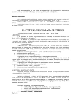 30
Când se compară cu un alt grup nivelul de aspira ie creşte când celălalt grup cu statut inferior
reuşeşte mai bine şi scade când celălalt grup cu statut superior reuşeşte mai pu in bine.
Referin e bibliografice
GOLU, Pantelimon (2000 ), Statutul şi rolul persoanei. Raporturile statutului şi rolului cu nivelul de aspira ii şi cu
comportamentele persoanei în P. Golu, Fundamentele psihologiei sociale, Constan a, Ed. Ex Poto, p. 124-156;
ILU , Petru (1994), Asimetria rolurilor de sex în I. Radu, P. Ilu , L. Matei, Psihologie socială, Cluj-Napoca, Ed. Exe, p.
.247-263;
MAISONNEUVE, Jean (1996), Roluri şi conflicte de roluri în A. Neculau, Psihologie socială. Aspecte contemporane,
Iaşi, Polirom, p. 197-205;
III. ATITUDINILE ŞI SCHIMBAREA DE ATITUDINI
Această problemarică a fost sistematizată de I. Radu, P. Ilu , L. Matei (1994).
1. DEFINIRE
E. E. Bogardus: “O atitudine este o tendin ă pro sau contra fa ă de un element din mediu care
devine astfel o valoare pozitivă sau negativă”.
G. Allport: “O atitudine este o stare mintală şi nervoasă de pregătire – cristalizată pe baza
experien ei - care exercită o influen ă direc ională sau dinamică asupra răspunsurilor individului fa ă de
toate obiectele cu care el este în rela ie”.
Note caracteristice:
a) Atitudinea este o dispozi ie sau predispozi ie psihică de a reac iona într-un mod caracteristic
fa ă de obiectele din realitate. Este o variabilă latentă care devine analizabilă prin: opinii, sentimente,
moduri de comportament fa ă de situa ii, persoane, idei, evenimente. Ea transpare în coeren a şi consisten a
modului de comportament.
b) Trebuie considerat cuplul atitudine – rela ie ca două laturi ale aceleiaşi realită i:
atitudinile manifeste devin rela ii;
rela iile interiorizare devin în timp atitudini
c) Atitudinea nu este o dispozi ie pasageră ci o propensiune relativ stabilă.
d) Definitoriu pentru atitudini este referin a continuă la valori, prezen a unui moment de
evaluare. Apare un continuum de la o extremă favorabilă la una nefavorabilă, trecând prin zero (indecizie,
indiferen ă, ignoran ă, ambivalen ă etc.).
e) Atitudinile sunt forma iuni complexe. Se poate vorbi de laturi ale atitudinilor:
componenta afectivă (stări emo ionale şi preferin e evaluative);
componenta cognitivă (opinii şi convingeri);
componenta comportamentală (inten ii de comportament).
2. ATITUDINI ŞI COMPORTAMENT
Punctul de plecare al cercetărilor asupra rela iei dintre atitudini şi comportament l-a constituit
experimentul lui La Pierre (1934).
La Pierre, profesor alb, a călătorit în SUA cu un cuplu chinez, într-o perioadă de prejudecă i
rasiale puternice. De-alungul călătoriei au trecut prin 250 de hoteluri, moteluri, retaurante. Doar la unul
dintre hoteluri nu au fost admişi. La întoarcerea din călătorie, La Pierre a trimis chestionare la hotelurile,
motelurile şi restaurante cu scopul de a afla dacă proprietarii lor acceptă pe chinezi ca şi clien i. Marea
majoritate au răspuns negativ.
Cercetările ulterioare au arătat următoarea situa ie:
înaltă corela ie între răspunsurile atitudinale şi cele comportamentale;
corela ii slabe între răspunsurile atitudinale şi cele comportamentale;
comportamente contra-atitudinale.
2.1. Convergen a atitudine - comportament
Explica ii:
 