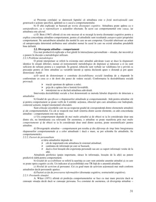 31
a) Prezen a corela iei se datorează faptului că atitudinea este o for ă motiva ională care
generează o ac iune specifică, apărând ca o cauză a comportamentului.
b) O altă explica ie se bazează pe teoria disonan ei cognitive. Atitudinea poate apărea ca o
autojustificare, ca o ra ionalizare a ac iunilor efectuate. În acest caz comportamentul este cauza, iar
atitudinea este efectul.
c) D. Bem (1967) afirmă că nu este necesar să se recurgă la teoria disonan ei cognitive pentru a
explica concordan a atitudine-comportament, pentru că atitudinile sunt rezultatele autopercep iei propriului
comportament. Ne autoatribuim atitudini din modul în care ne-am comportat. Cercetări ulterioare au arătat
că autopercep ia determină atribuirea unei atitudini numai în cazul în care nu există atitudine prealabilă
bine definită.
2.2. Divergen a atitudine – comportament
Cea mai productivă explica ie a fost găsită în interac iunea personalitate – situa ie, dar necesită şi
o punere în discu ie a metodologiei utilizare.
2.2.1.Probleme metodologice
O primă interpretare se referă la existen a unei atitudini adevărate (care ar duce la răspunsuri
identice în situa ii diferite), numai că instrumentele metodologice de depistare şi măsurare a ei nu sunt
suficient de rafinate pentru a o surprinde. În general, tehnicile sunt verbale iar validitatea lor e privită cu
precau ie pentru că între atitudine ca variabilă latentă şi opinia declarată apare o distan ă şi pot apare
distorsiune: Astfel:
a).O sursă de distorsionare o constituie dezirabilitatea socială (tendin a de a răspunde în
conformitate cu ceea ce e de dorit din punct de vedere social). Conformarea la dezirabilitatea socială
provoacă:
reac ii spontane de apărare a eului;
grija de a apărea într-o lumină favorabilă;
inten ionat nu se declară atitudinea adevărată.
Interven ia dezirabilită ii sociale a fost demonstrată cu metoda falsului dispozitiv de detectare a
atitudinilor.
b) Gradul de specificare a răspunsurilor atitudinale şi comportamentale. Atât pentru atitudine cât
şi pentru comportament se poate vorbi de 4 entită i: ac iunea, obiectul spre care atitudinea este îndreptată,
contextul ac iunii, timpul (momentul) efectuării.
Sunt criticate cercetările care nu au respectat gradul de coresponden ă dintre elementele atitudinii
şi ale comportamentului. Cu cât se respectă mai mult simetria dintre aceste elemente, cu atât concordan a
atitudine – comportament este mai mare.
c) Un comportament depinde de mai multe atitudini şi de obicei se ia în considera ie doar una
dintre ele, nu întotdeauna cea relevantă. De asemenea, o atitudine se poate manifesta prin mai multe
comportamente şi de obicei se ia în considera ie doar unul dintre acestea, poate nesemnificativ pentru
atitudine.
d) Divergen ele atitudine – comportament pot rezulta şi din diferen a de timp între înregistrarea
răspunsurilor comportamentale şi a celor atitudinale ( dacă e mare, se pot schimba fie atitudinile, fie
comportamentele).
2.2.2. Factori de personalitate
a) tăria atitudinilor depinde de:
cât de importantă este atitudinea în sistemul atitudinal;
cantitatea de informa ii pe care se bazează;
dacă a fost însuşită din experien a personală sau are ca suport informa ii venite de la
al ii.
Atitudinile periferice (pu in importante, sărace în informa ie, însuşite de la al ii) au putere
predictivă slabă pentru comportament.
b) Gradul de accesibilitate se referă la uşurin a cu care sunt amintite anumite atitudini şi cu care
se poate opera cognitiv cu ele. Un indicator al accesibilită ii este TR fa ă de o anumită atitudine.
c) Nivelul de activism al persoanei. Cei cu grad mare de activism ac ionează mai mult conform
atitudinilor decât persoanele apatice.
d) Factori ce in de procesarea informa iilor (disonan e cognitive, restructurări cognitive).
2.2.3. Presiunile situa iei
A. Wiker (1971) afirmă că predic ia comportamentelor se face cu mai mare precizie dacă se
cunoaşte situa ia decât dacă se cunoaşte persoana. S-a constatat de asemenea, că divergen a atitudine –
 